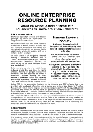 ONLINE ENTERPRISE
         RESOURCE PLANNING
          WEB BASED IMPLEMENTATION OF INTEGRATED
       SOLUTION FOR ENHANCED OPERATIONAL EFFICIENCY

ERP – AN OVERVIEW
ERP is an application software and utilization
paradigm by which an organization can                      ENTERPRISE RESOURCE
integrate its diverse functions.                                PLANNING
ERP is structured such that, if one part of an
                                                           An information system that
organization’s working impacts another part,
the impacted departments information base               integrates all manufacturing and
gets altered automatically and ensuring that the        related applications for an entire
departments function in tandem, and not in                          enterprise
isolation as they usually do
                                                         ERP runs off a single database,
An ERP system is an integrated solution,
sharing a centralized database, with all
                                                        enabling various departments to
‘users’… Human Resources / Payroll / Benefits,               share information and
E-procurement, Accounting, Budgets, etc.                 communicate with each other.
being served by the same database through
one point of entry.                                   ERP systems comprises of function-
                                                         specific modules designed to
Data need only be entered or updated once,
reducing errors, time and labor for reports,           interact with the other modules,
analysis, planning and program management.                 e.g. Accounts Receivable,
Ultimately, time and resources are shifted to           Accounts Payable, Purchasing,
innovating, problem solving and direct                  budgeting, accounting, human
service to customers rather than inputting,
                                                         resources, material flows, etc
processing, organizing, verifying and related
“busy work” that burns through time and money.
Online ERP is the web-enabled front-end for the company wide ERP software. Users are
provided with web-based information and a central and uniform data basis. A Workflow
Management System ensures targeted and secure user guidance through the required business
processes. The online ERP software, needs the permanent availability of user-specific Internet
applications is ensured. The online Enterprise resource planning software forms the backbone of
business systems in manufacturing firms and many other businesses.
The online ERP solution for the users are a strategic and coherent approach to the management
of organizations for providing facilities such as loans to the customers or giving credit to the
suppliers or to reflect their financial status in the respective industrial environment. It is the most
valuable asset for the people working there who are responsible both - individually and
collectively for the achievement of the organization’s goals.


NEED FOR ERP
As defined by professionals financial loans under various banking systems are having a lack of
implementing effective strategies. But this seeks to obtain competitive advantage through the
strategic development of highly committed & skilled workforce using an array of personal techniques.
It is concerned with the employment, development, and the reward of people in organization and
conduct of relations between the user needs and the financial systems. It involves all people of
different line and length as well as the end users, which can specifically exist to make important
contributions to the process involved.
 