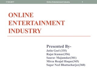 ONLINE
ENTERTAINMENT
INDUSTRY
Presented By-
Jatin Goel (335)
Rajat Kumar(356)
Saurav Majumdar(301)
Mirza Reajul Haque(345)
Sagar Neel Bhattacharjee(360)
17-03-2017 Online Entertainment Industry 1
 