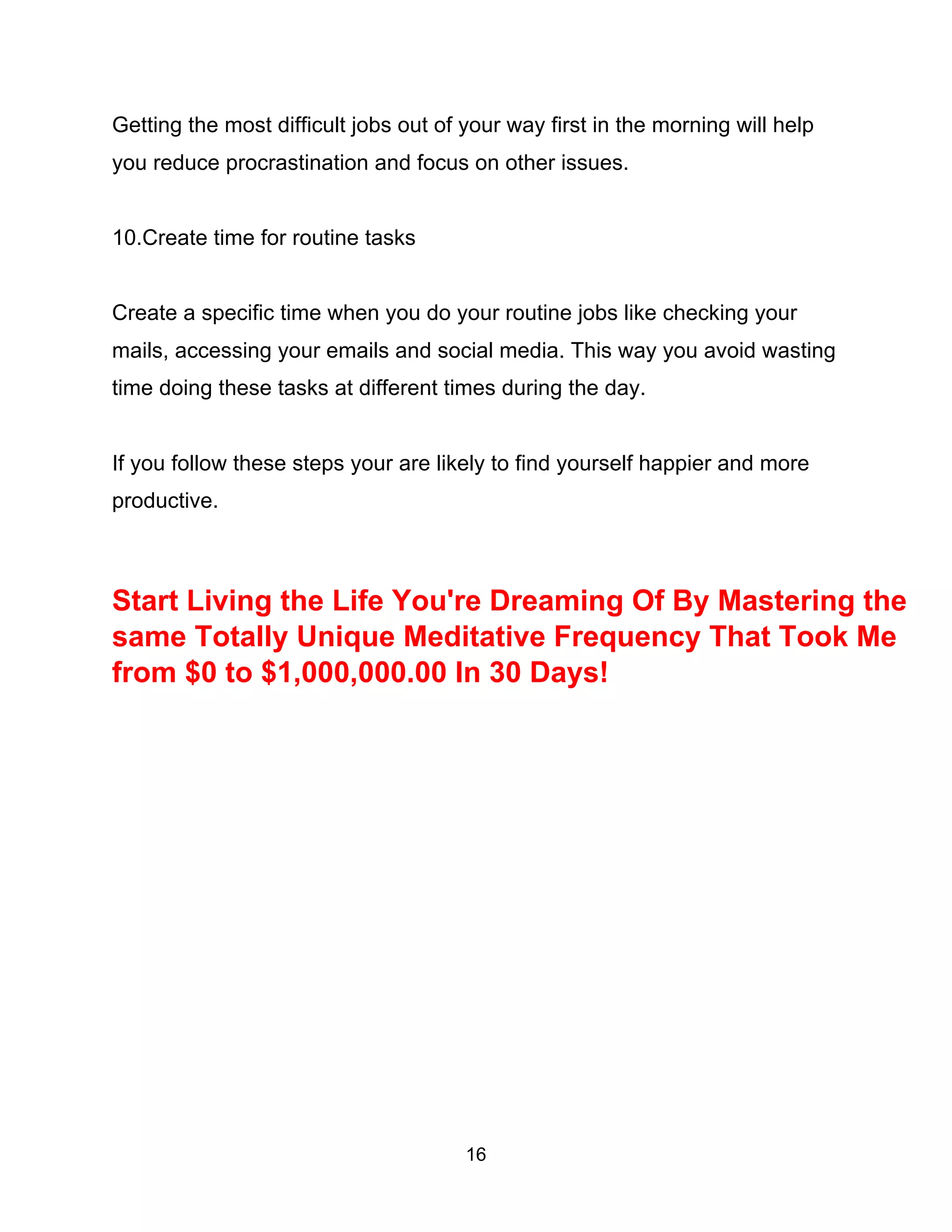 16
Getting the most difficult jobs out of your way first in the morning will help
you reduce procrastination and focus on other issues.
10.Create time for routine tasks
Create a specific time when you do your routine jobs like checking your
mails, accessing your emails and social media. This way you avoid wasting
time doing these tasks at different times during the day.
If you follow these steps your are likely to find yourself happier and more
productive.
Start Living the Life You're Dreaming Of By Mastering the
same Totally Unique Meditative Frequency That Took Me
from $0 to $1,000,000.00 In 30 Days!
 