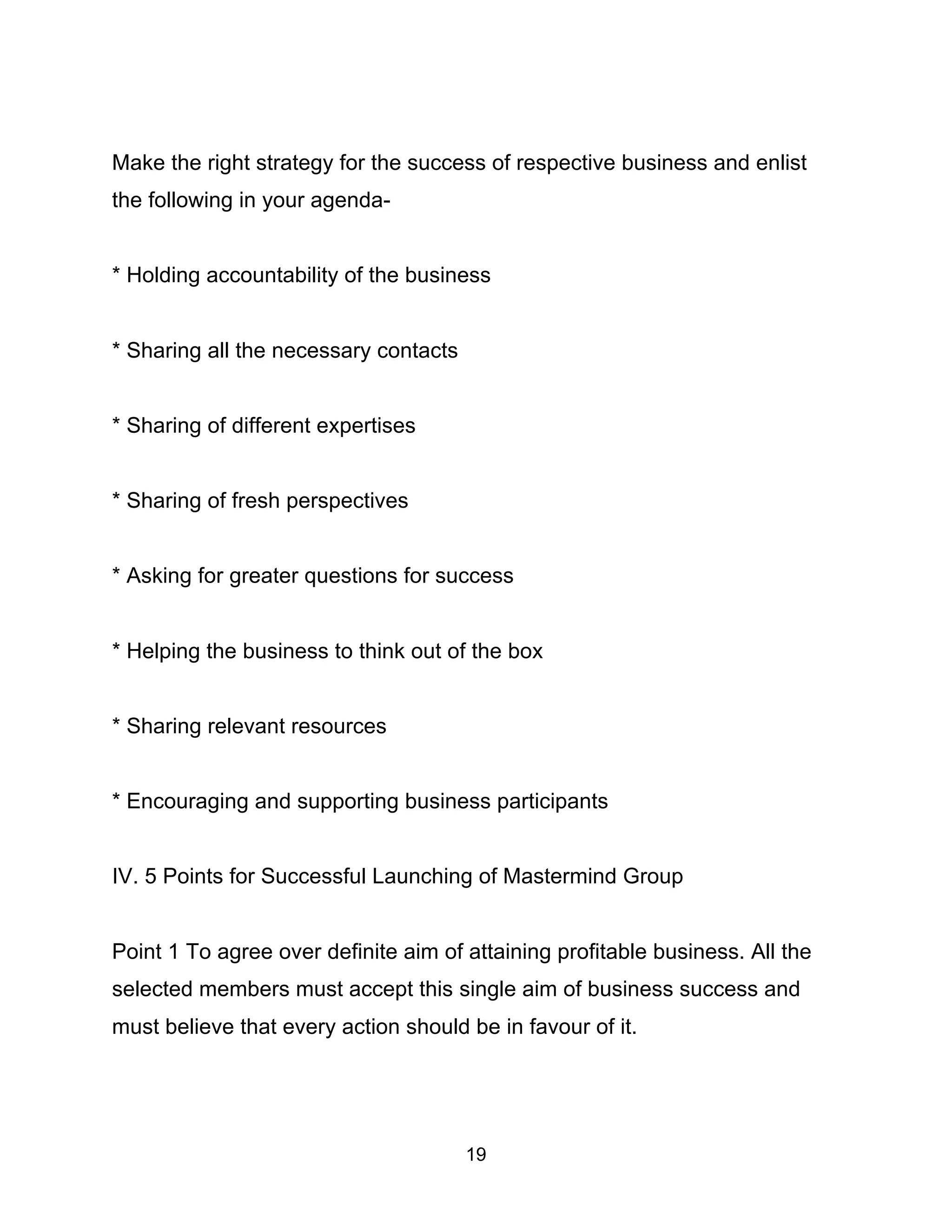 19
Make the right strategy for the success of respective business and enlist
the following in your agenda-
* Holding accountability of the business
* Sharing all the necessary contacts
* Sharing of different expertises
* Sharing of fresh perspectives
* Asking for greater questions for success
* Helping the business to think out of the box
* Sharing relevant resources
* Encouraging and supporting business participants
IV. 5 Points for Successful Launching of Mastermind Group
Point 1 To agree over definite aim of attaining profitable business. All the
selected members must accept this single aim of business success and
must believe that every action should be in favour of it.
 