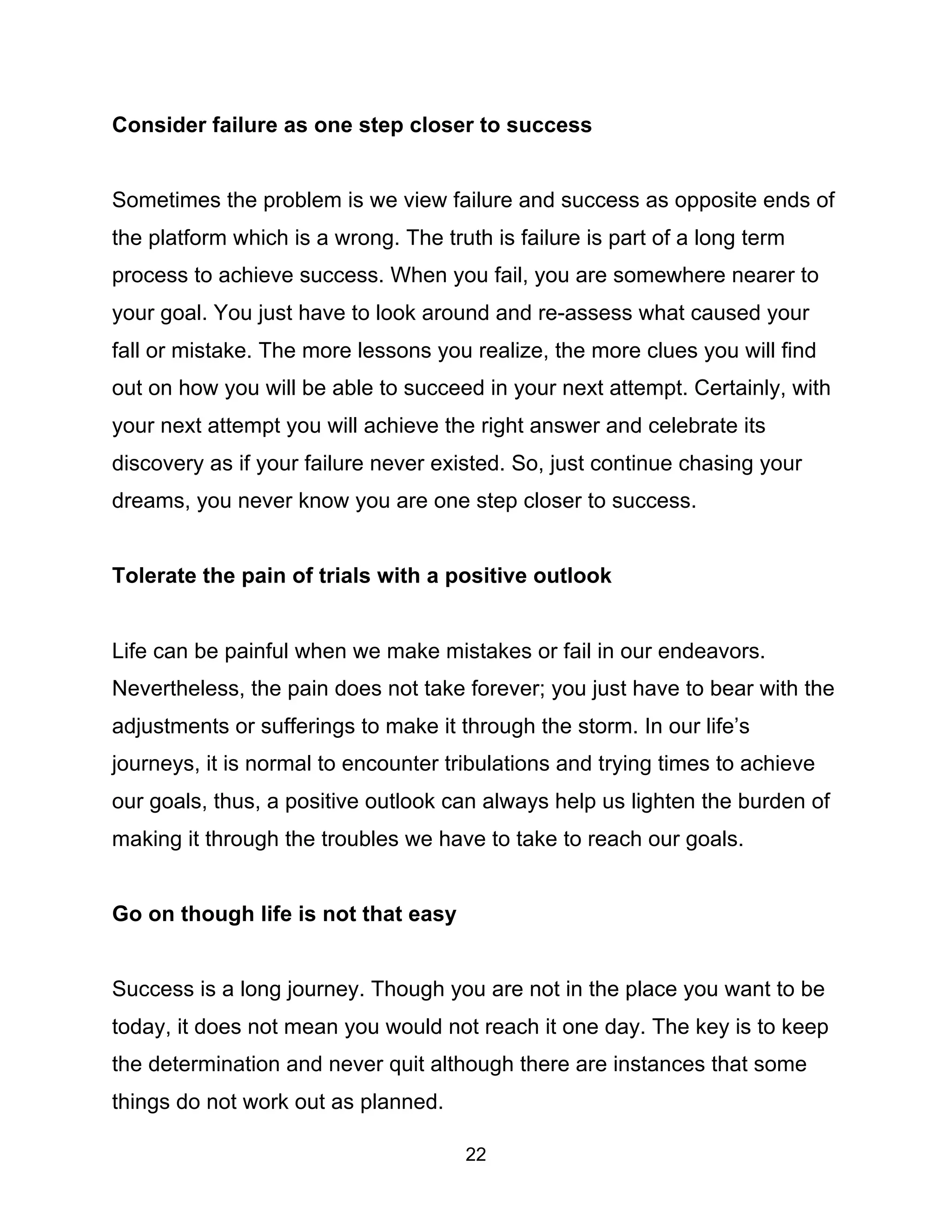 22
Consider failure as one step closer to success
Sometimes the problem is we view failure and success as opposite ends of
the platform which is a wrong. The truth is failure is part of a long term
process to achieve success. When you fail, you are somewhere nearer to
your goal. You just have to look around and re-assess what caused your
fall or mistake. The more lessons you realize, the more clues you will find
out on how you will be able to succeed in your next attempt. Certainly, with
your next attempt you will achieve the right answer and celebrate its
discovery as if your failure never existed. So, just continue chasing your
dreams, you never know you are one step closer to success.
Tolerate the pain of trials with a positive outlook
Life can be painful when we make mistakes or fail in our endeavors.
Nevertheless, the pain does not take forever; you just have to bear with the
adjustments or sufferings to make it through the storm. In our life’s
journeys, it is normal to encounter tribulations and trying times to achieve
our goals, thus, a positive outlook can always help us lighten the burden of
making it through the troubles we have to take to reach our goals.
Go on though life is not that easy
Success is a long journey. Though you are not in the place you want to be
today, it does not mean you would not reach it one day. The key is to keep
the determination and never quit although there are instances that some
things do not work out as planned.
 