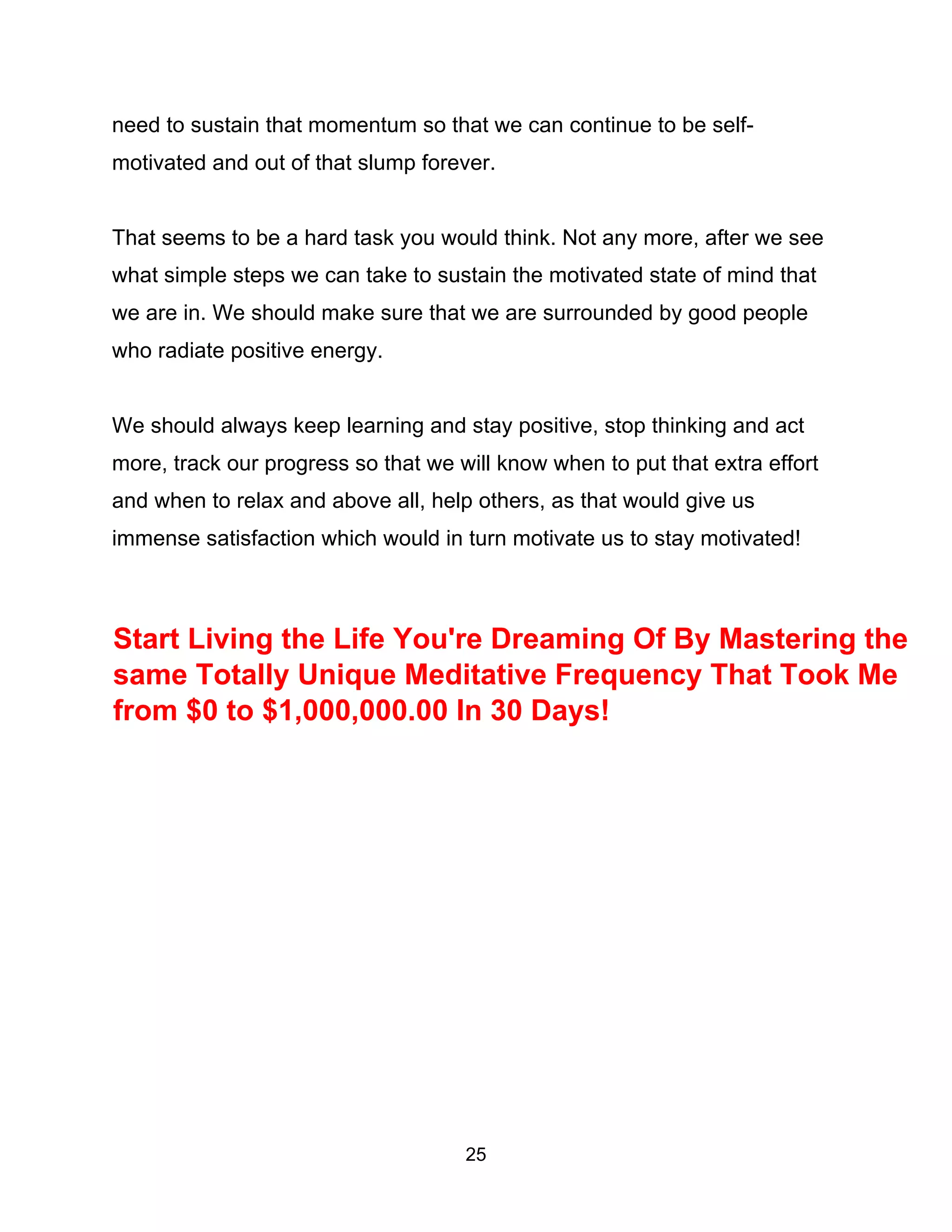 25
need to sustain that momentum so that we can continue to be self-
motivated and out of that slump forever.
That seems to be a hard task you would think. Not any more, after we see
what simple steps we can take to sustain the motivated state of mind that
we are in. We should make sure that we are surrounded by good people
who radiate positive energy.
We should always keep learning and stay positive, stop thinking and act
more, track our progress so that we will know when to put that extra effort
and when to relax and above all, help others, as that would give us
immense satisfaction which would in turn motivate us to stay motivated!
Start Living the Life You're Dreaming Of By Mastering the
same Totally Unique Meditative Frequency That Took Me
from $0 to $1,000,000.00 In 30 Days!
 
