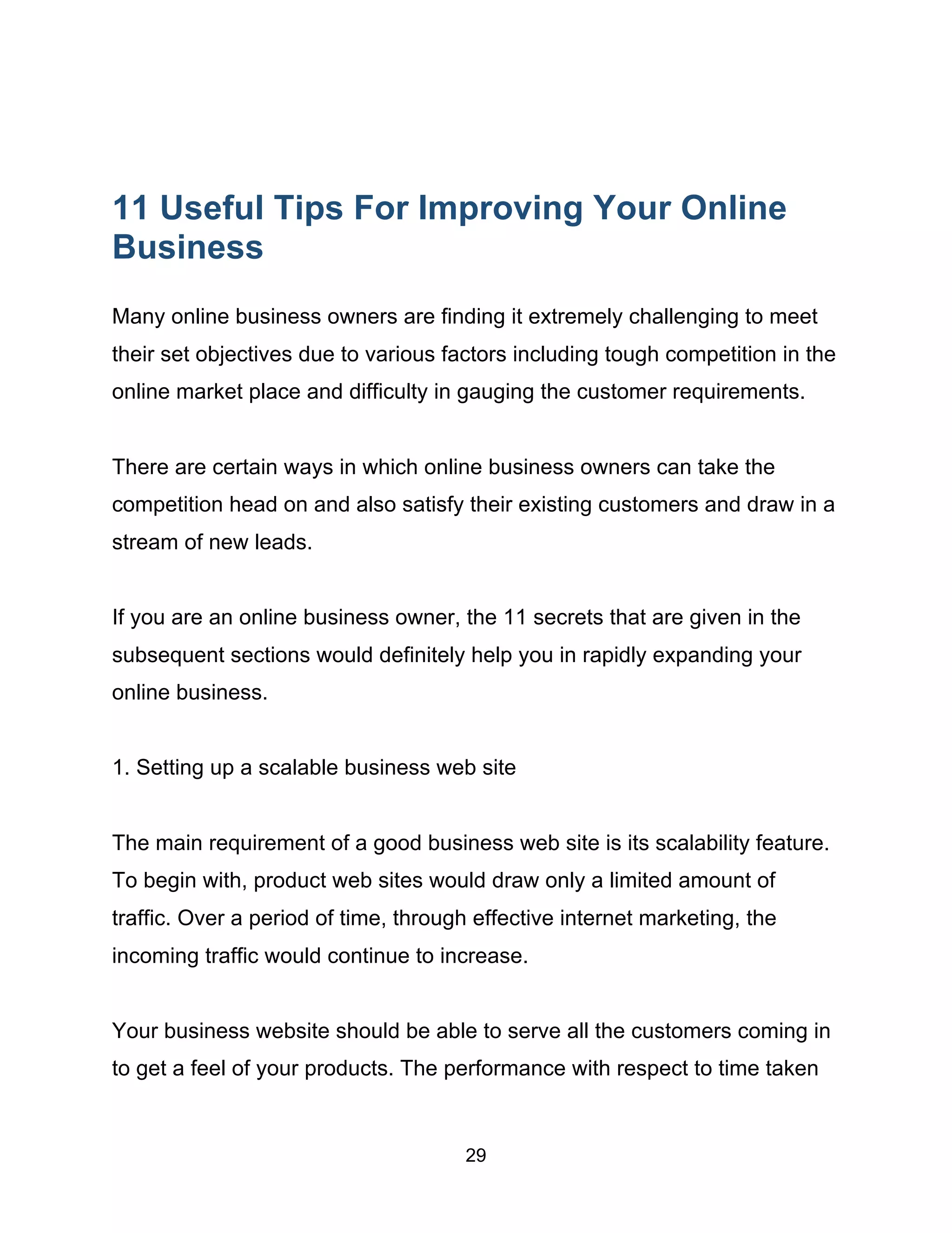 29
11 Useful Tips For Improving Your Online
Business
Many online business owners are finding it extremely challenging to meet
their set objectives due to various factors including tough competition in the
online market place and difficulty in gauging the customer requirements.
There are certain ways in which online business owners can take the
competition head on and also satisfy their existing customers and draw in a
stream of new leads.
If you are an online business owner, the 11 secrets that are given in the
subsequent sections would definitely help you in rapidly expanding your
online business.
1. Setting up a scalable business web site
The main requirement of a good business web site is its scalability feature.
To begin with, product web sites would draw only a limited amount of
traffic. Over a period of time, through effective internet marketing, the
incoming traffic would continue to increase.
Your business website should be able to serve all the customers coming in
to get a feel of your products. The performance with respect to time taken
 