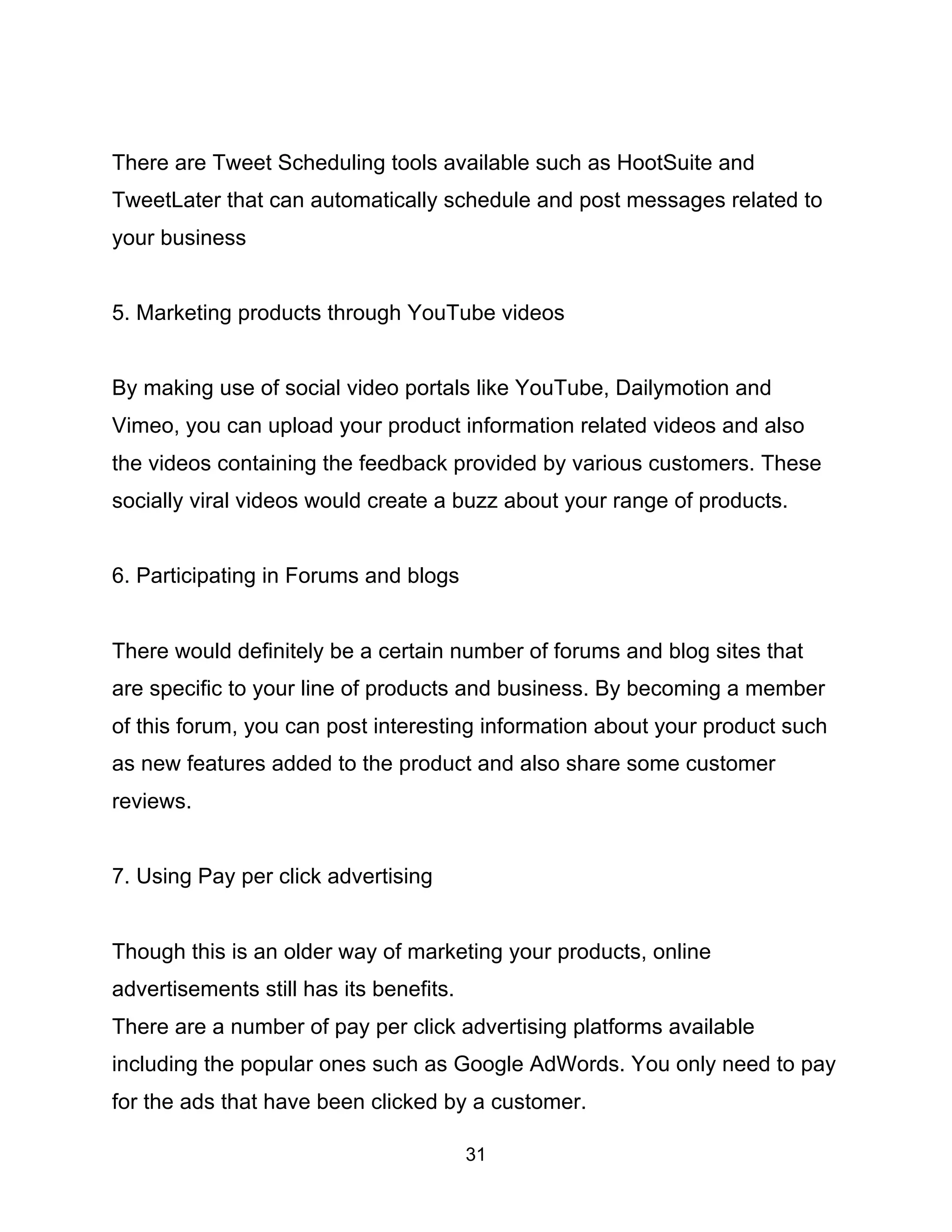 31
There are Tweet Scheduling tools available such as HootSuite and
TweetLater that can automatically schedule and post messages related to
your business
5. Marketing products through YouTube videos
By making use of social video portals like YouTube, Dailymotion and
Vimeo, you can upload your product information related videos and also
the videos containing the feedback provided by various customers. These
socially viral videos would create a buzz about your range of products.
6. Participating in Forums and blogs
There would definitely be a certain number of forums and blog sites that
are specific to your line of products and business. By becoming a member
of this forum, you can post interesting information about your product such
as new features added to the product and also share some customer
reviews.
7. Using Pay per click advertising
Though this is an older way of marketing your products, online
advertisements still has its benefits.
There are a number of pay per click advertising platforms available
including the popular ones such as Google AdWords. You only need to pay
for the ads that have been clicked by a customer.
 