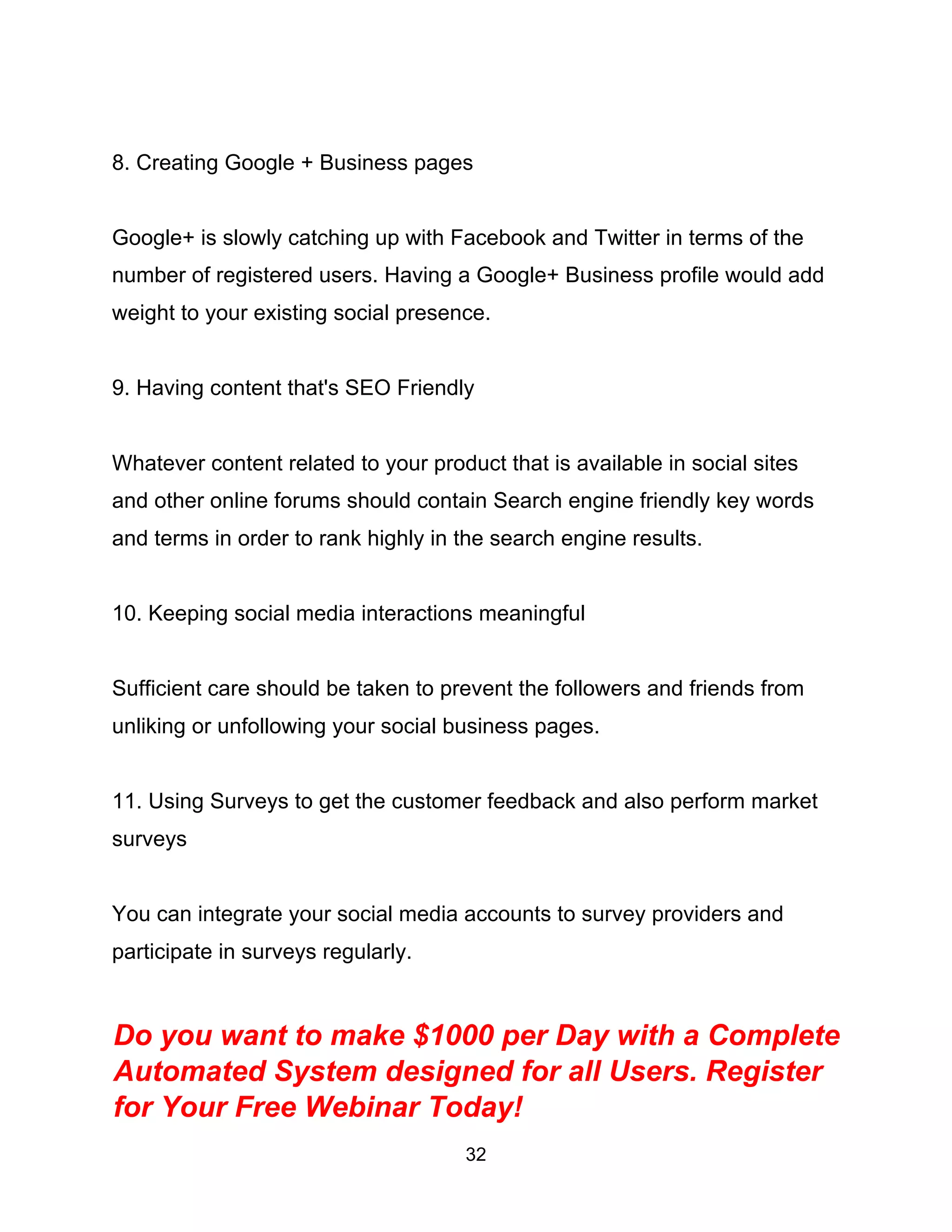 32
8. Creating Google + Business pages
Google+ is slowly catching up with Facebook and Twitter in terms of the
number of registered users. Having a Google+ Business profile would add
weight to your existing social presence.
9. Having content that's SEO Friendly
Whatever content related to your product that is available in social sites
and other online forums should contain Search engine friendly key words
and terms in order to rank highly in the search engine results.
10. Keeping social media interactions meaningful
Sufficient care should be taken to prevent the followers and friends from
unliking or unfollowing your social business pages.
11. Using Surveys to get the customer feedback and also perform market
surveys
You can integrate your social media accounts to survey providers and
participate in surveys regularly.
Do you want to make $1000 per Day with a Complete
Automated System designed for all Users. Register
for Your Free Webinar Today!
 