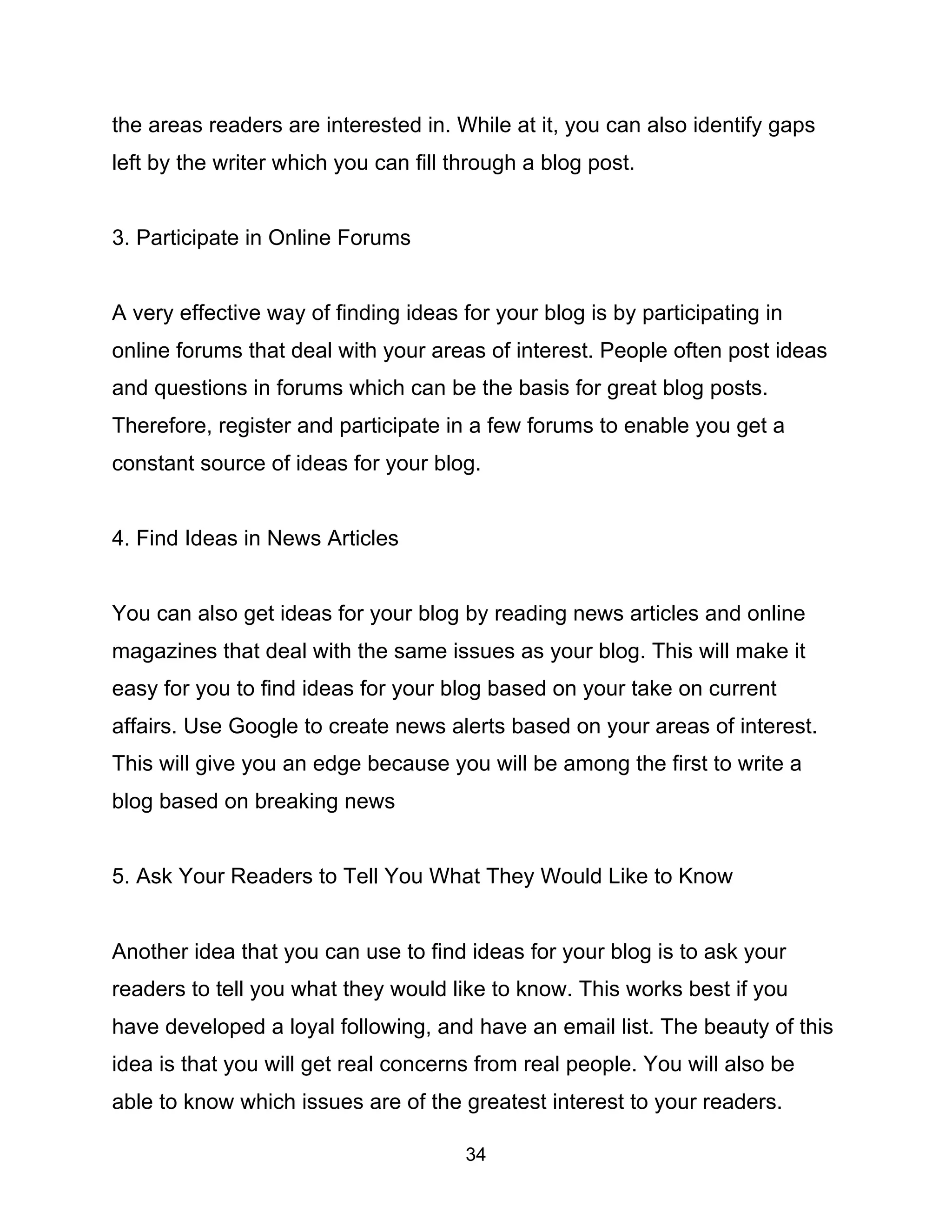 34
the areas readers are interested in. While at it, you can also identify gaps
left by the writer which you can fill through a blog post.
3. Participate in Online Forums
A very effective way of finding ideas for your blog is by participating in
online forums that deal with your areas of interest. People often post ideas
and questions in forums which can be the basis for great blog posts.
Therefore, register and participate in a few forums to enable you get a
constant source of ideas for your blog.
4. Find Ideas in News Articles
You can also get ideas for your blog by reading news articles and online
magazines that deal with the same issues as your blog. This will make it
easy for you to find ideas for your blog based on your take on current
affairs. Use Google to create news alerts based on your areas of interest.
This will give you an edge because you will be among the first to write a
blog based on breaking news
5. Ask Your Readers to Tell You What They Would Like to Know
Another idea that you can use to find ideas for your blog is to ask your
readers to tell you what they would like to know. This works best if you
have developed a loyal following, and have an email list. The beauty of this
idea is that you will get real concerns from real people. You will also be
able to know which issues are of the greatest interest to your readers.
 