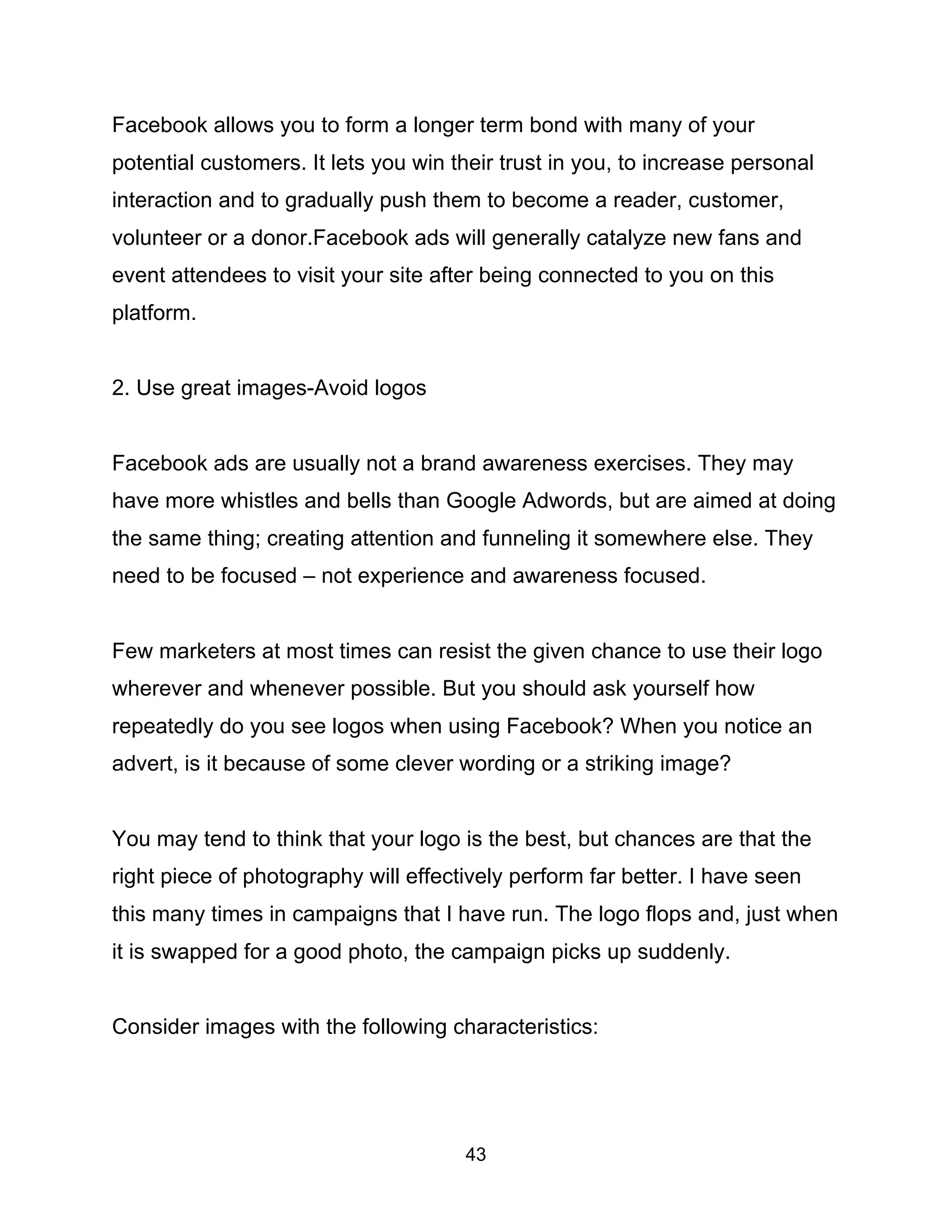 43
Facebook allows you to form a longer term bond with many of your
potential customers. It lets you win their trust in you, to increase personal
interaction and to gradually push them to become a reader, customer,
volunteer or a donor.Facebook ads will generally catalyze new fans and
event attendees to visit your site after being connected to you on this
platform.
2. Use great images-Avoid logos
Facebook ads are usually not a brand awareness exercises. They may
have more whistles and bells than Google Adwords, but are aimed at doing
the same thing; creating attention and funneling it somewhere else. They
need to be focused – not experience and awareness focused.
Few marketers at most times can resist the given chance to use their logo
wherever and whenever possible. But you should ask yourself how
repeatedly do you see logos when using Facebook? When you notice an
advert, is it because of some clever wording or a striking image?
You may tend to think that your logo is the best, but chances are that the
right piece of photography will effectively perform far better. I have seen
this many times in campaigns that I have run. The logo flops and, just when
it is swapped for a good photo, the campaign picks up suddenly.
Consider images with the following characteristics:
 