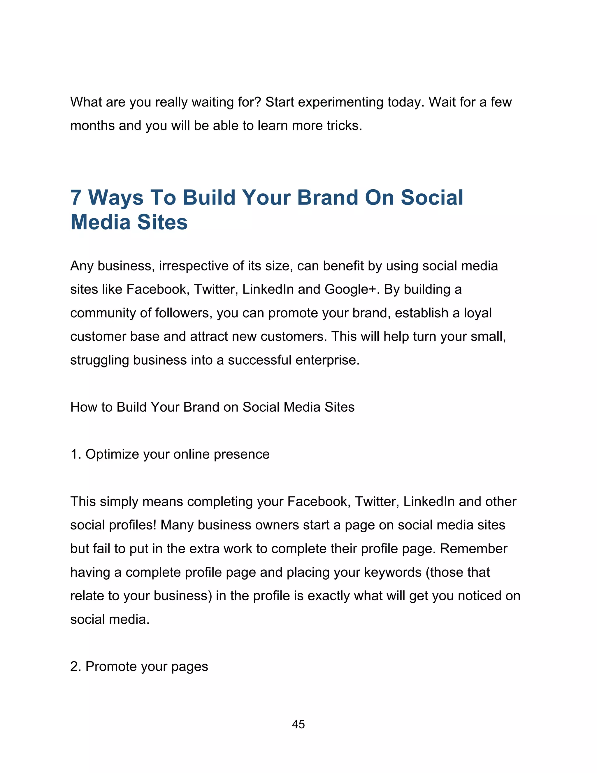 45
What are you really waiting for? Start experimenting today. Wait for a few
months and you will be able to learn more tricks.
7 Ways To Build Your Brand On Social
Media Sites
Any business, irrespective of its size, can benefit by using social media
sites like Facebook, Twitter, LinkedIn and Google+. By building a
community of followers, you can promote your brand, establish a loyal
customer base and attract new customers. This will help turn your small,
struggling business into a successful enterprise.
How to Build Your Brand on Social Media Sites
1. Optimize your online presence
This simply means completing your Facebook, Twitter, LinkedIn and other
social profiles! Many business owners start a page on social media sites
but fail to put in the extra work to complete their profile page. Remember
having a complete profile page and placing your keywords (those that
relate to your business) in the profile is exactly what will get you noticed on
social media.
2. Promote your pages
 