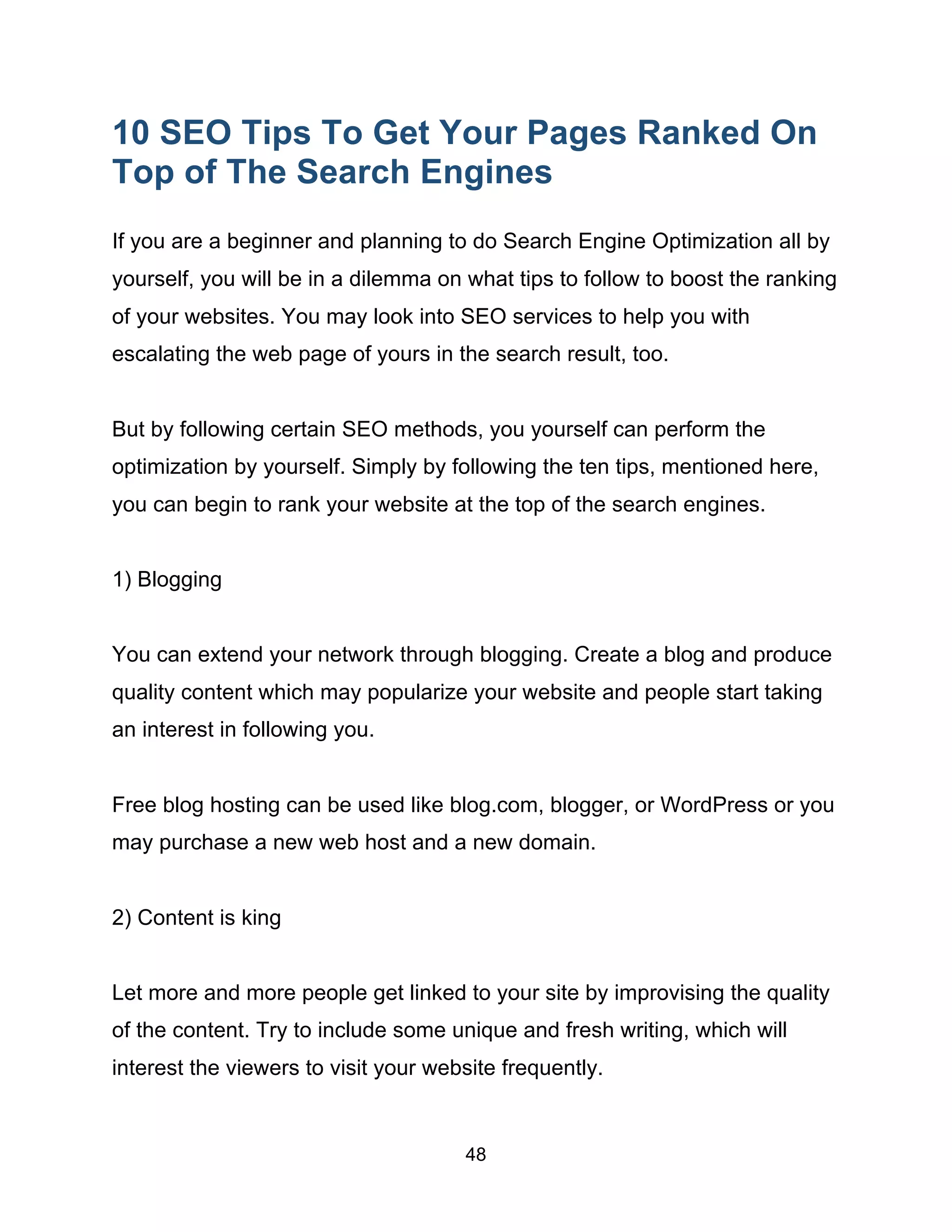 48
10 SEO Tips To Get Your Pages Ranked On
Top of The Search Engines
If you are a beginner and planning to do Search Engine Optimization all by
yourself, you will be in a dilemma on what tips to follow to boost the ranking
of your websites. You may look into SEO services to help you with
escalating the web page of yours in the search result, too.
But by following certain SEO methods, you yourself can perform the
optimization by yourself. Simply by following the ten tips, mentioned here,
you can begin to rank your website at the top of the search engines.
1) Blogging
You can extend your network through blogging. Create a blog and produce
quality content which may popularize your website and people start taking
an interest in following you.
Free blog hosting can be used like blog.com, blogger, or WordPress or you
may purchase a new web host and a new domain.
2) Content is king
Let more and more people get linked to your site by improvising the quality
of the content. Try to include some unique and fresh writing, which will
interest the viewers to visit your website frequently.
 