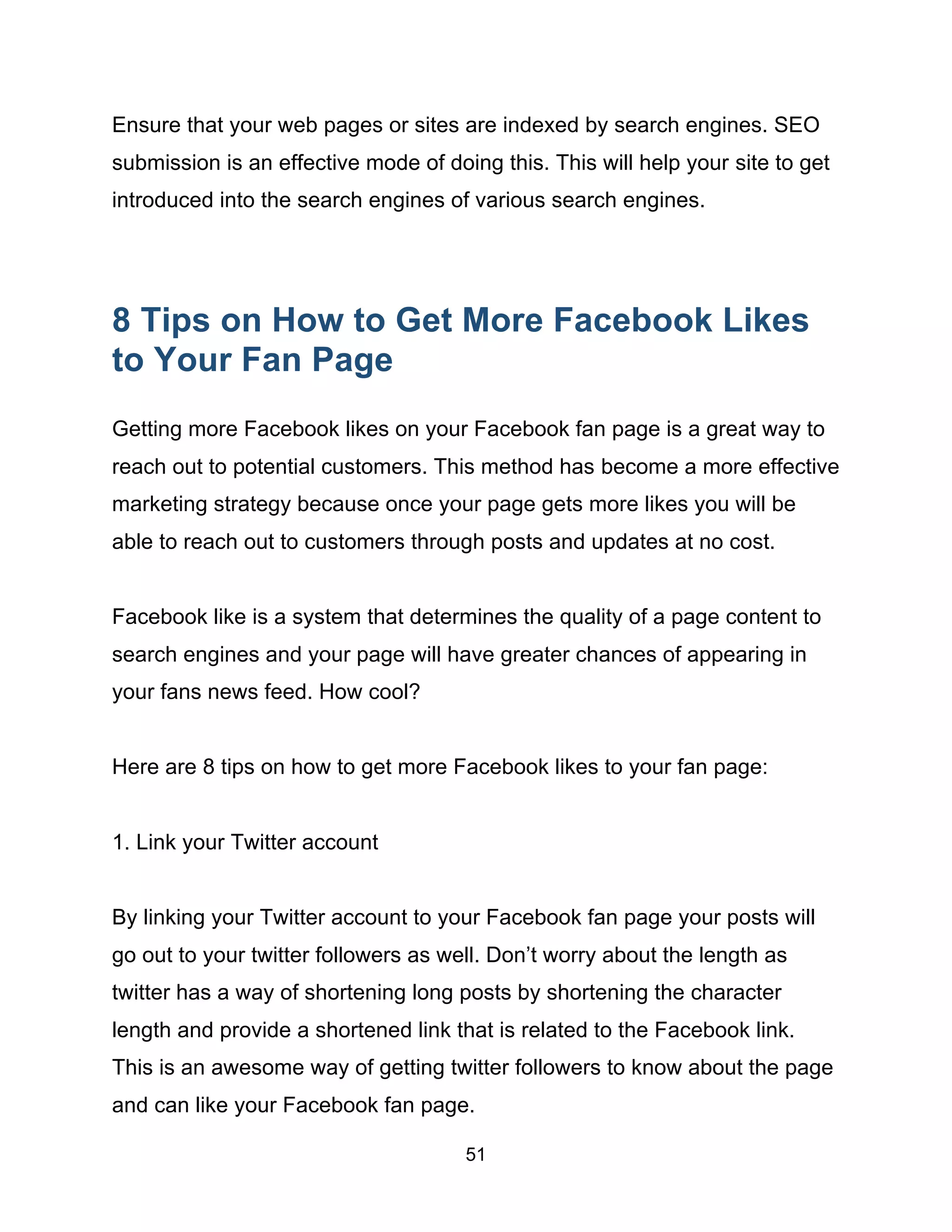 51
Ensure that your web pages or sites are indexed by search engines. SEO
submission is an effective mode of doing this. This will help your site to get
introduced into the search engines of various search engines.
8 Tips on How to Get More Facebook Likes
to Your Fan Page
Getting more Facebook likes on your Facebook fan page is a great way to
reach out to potential customers. This method has become a more effective
marketing strategy because once your page gets more likes you will be
able to reach out to customers through posts and updates at no cost.
Facebook like is a system that determines the quality of a page content to
search engines and your page will have greater chances of appearing in
your fans news feed. How cool?
Here are 8 tips on how to get more Facebook likes to your fan page:
1. Link your Twitter account
By linking your Twitter account to your Facebook fan page your posts will
go out to your twitter followers as well. Don’t worry about the length as
twitter has a way of shortening long posts by shortening the character
length and provide a shortened link that is related to the Facebook link.
This is an awesome way of getting twitter followers to know about the page
and can like your Facebook fan page.
 