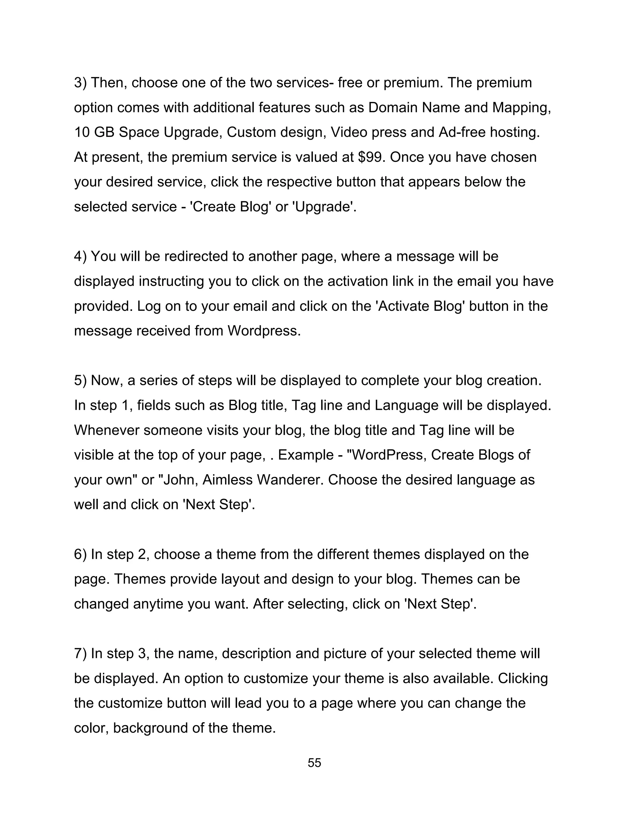 55
3) Then, choose one of the two services- free or premium. The premium
option comes with additional features such as Domain Name and Mapping,
10 GB Space Upgrade, Custom design, Video press and Ad-free hosting.
At present, the premium service is valued at $99. Once you have chosen
your desired service, click the respective button that appears below the
selected service - 'Create Blog' or 'Upgrade'.
4) You will be redirected to another page, where a message will be
displayed instructing you to click on the activation link in the email you have
provided. Log on to your email and click on the 'Activate Blog' button in the
message received from Wordpress.
5) Now, a series of steps will be displayed to complete your blog creation.
In step 1, fields such as Blog title, Tag line and Language will be displayed.
Whenever someone visits your blog, the blog title and Tag line will be
visible at the top of your page, . Example - "WordPress, Create Blogs of
your own" or "John, Aimless Wanderer. Choose the desired language as
well and click on 'Next Step'.
6) In step 2, choose a theme from the different themes displayed on the
page. Themes provide layout and design to your blog. Themes can be
changed anytime you want. After selecting, click on 'Next Step'.
7) In step 3, the name, description and picture of your selected theme will
be displayed. An option to customize your theme is also available. Clicking
the customize button will lead you to a page where you can change the
color, background of the theme.
 