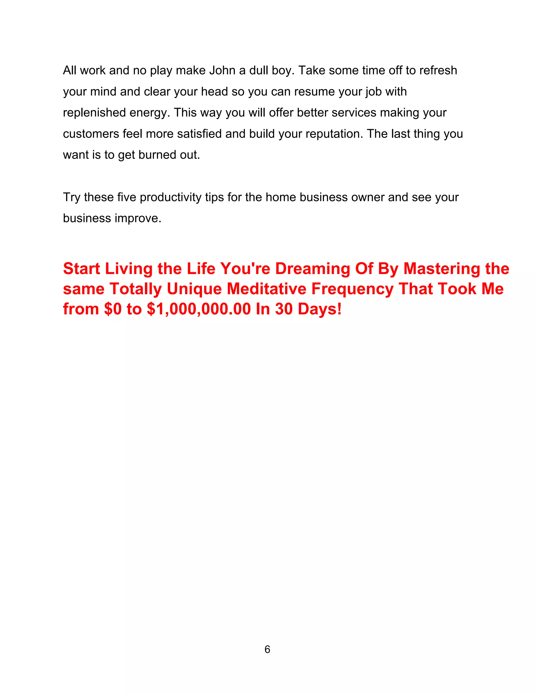 6
All work and no play make John a dull boy. Take some time off to refresh
your mind and clear your head so you can resume your job with
replenished energy. This way you will offer better services making your
customers feel more satisfied and build your reputation. The last thing you
want is to get burned out.
Try these five productivity tips for the home business owner and see your
business improve.
Start Living the Life You're Dreaming Of By Mastering the
same Totally Unique Meditative Frequency That Took Me
from $0 to $1,000,000.00 In 30 Days!
 