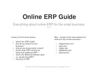 Online ERP Guide
Everything about online ERP for the small business
v 1.0
Inside you’ll find all the basics:
• what's this 'ERP' really?
• why do you need it for your
business?
• how do you choose which is best?
• what's cloud ERP and why it's
better than traditional ERP?
• what’s the difference between open
vs. closed cloud ERP?
• the future of ERP
Also – reviews of the main solutions for
small and very small businesses…
• megaventory.com
• erply.com
• myerp.com
• brightpearl.com
• erpnext.com
April 2012, By Dimitris Athanasiadis & Kostis Mamassis for Megaventory, Inc.
 