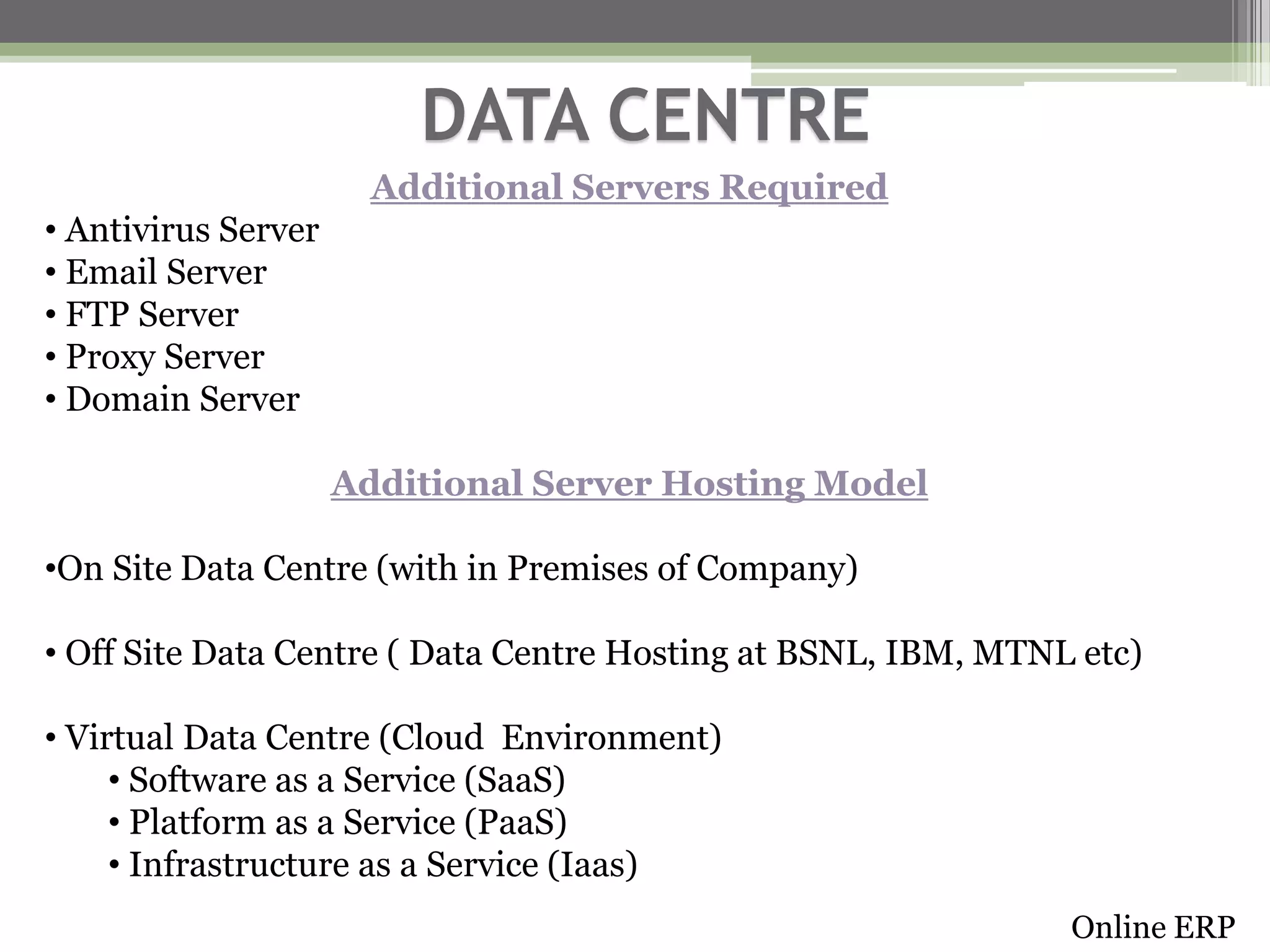DATA CENTRE
Additional Servers Required
• Antivirus Server
• Email Server
• FTP Server
• Proxy Server
• Domain Server
Additional Server Hosting Model
•On Site Data Centre (with in Premises of Company)
• Off Site Data Centre ( Data Centre Hosting at BSNL, IBM, MTNL etc)
• Virtual Data Centre (Cloud Environment)
• Software as a Service (SaaS)
• Platform as a Service (PaaS)
• Infrastructure as a Service (Iaas)
Online ERP

 