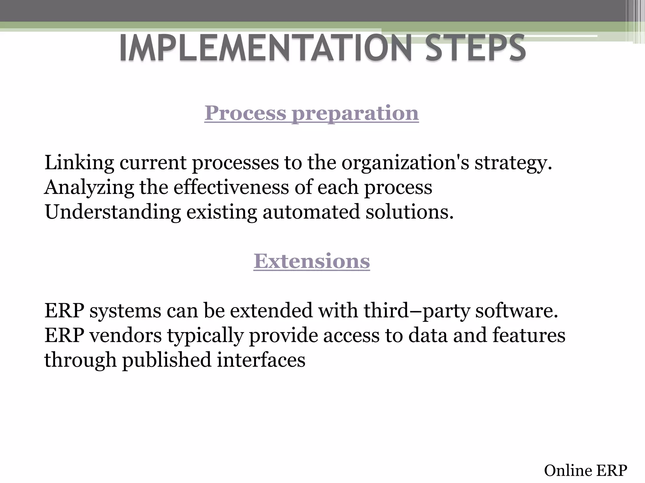 IMPLEMENTATION STEPS
Process preparation

Linking current processes to the organization's strategy.
Analyzing the effectiveness of each process
Understanding existing automated solutions.
Extensions
ERP systems can be extended with third–party software.
ERP vendors typically provide access to data and features
through published interfaces

Online ERP

 