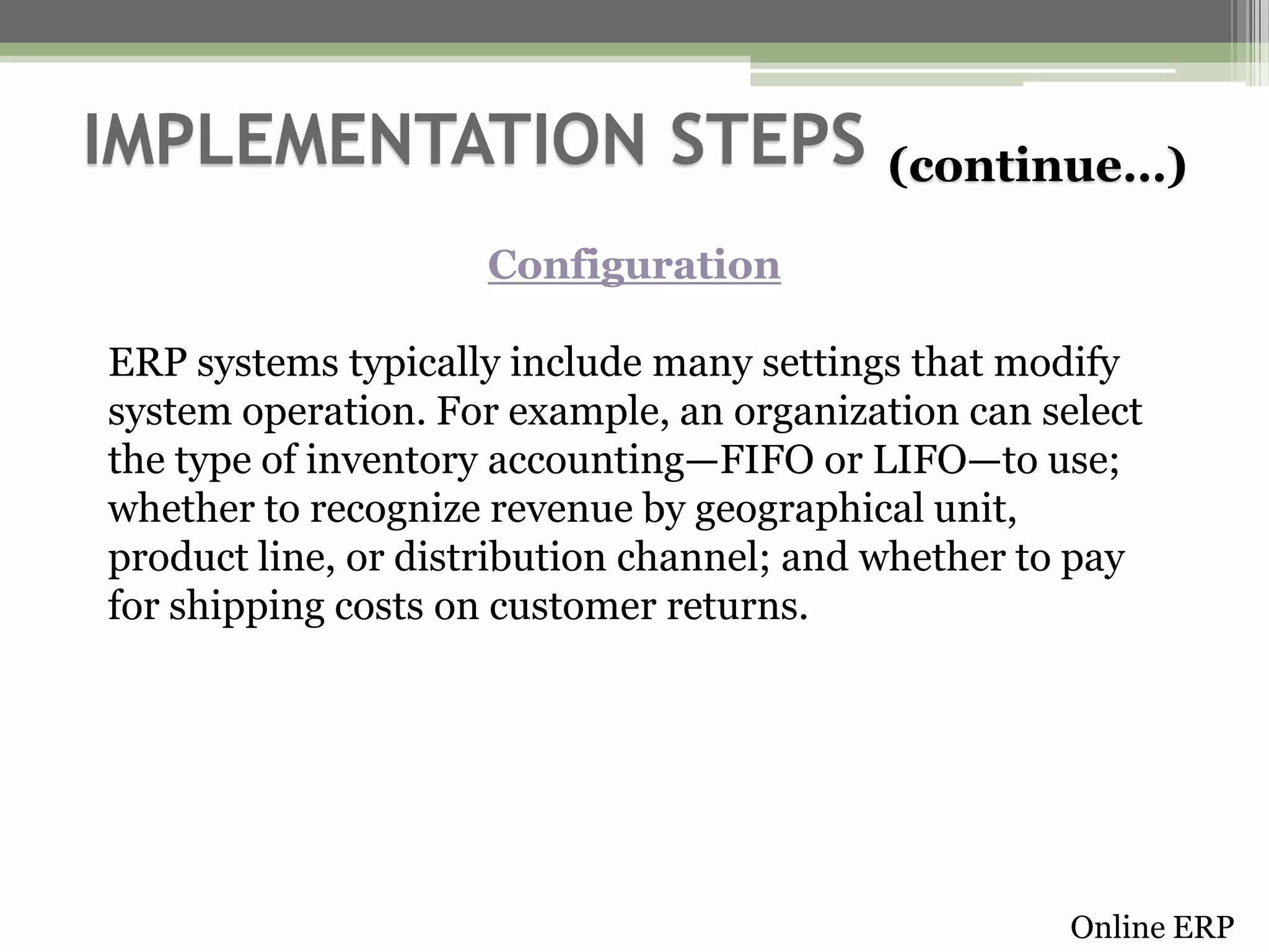 IMPLEMENTATION STEPS

(continue…)

Configuration
ERP systems typically include many settings that modify
system operation. For example, an organization can select
the type of inventory accounting—FIFO or LIFO—to use;
whether to recognize revenue by geographical unit,
product line, or distribution channel; and whether to pay
for shipping costs on customer returns.

Online ERP

 