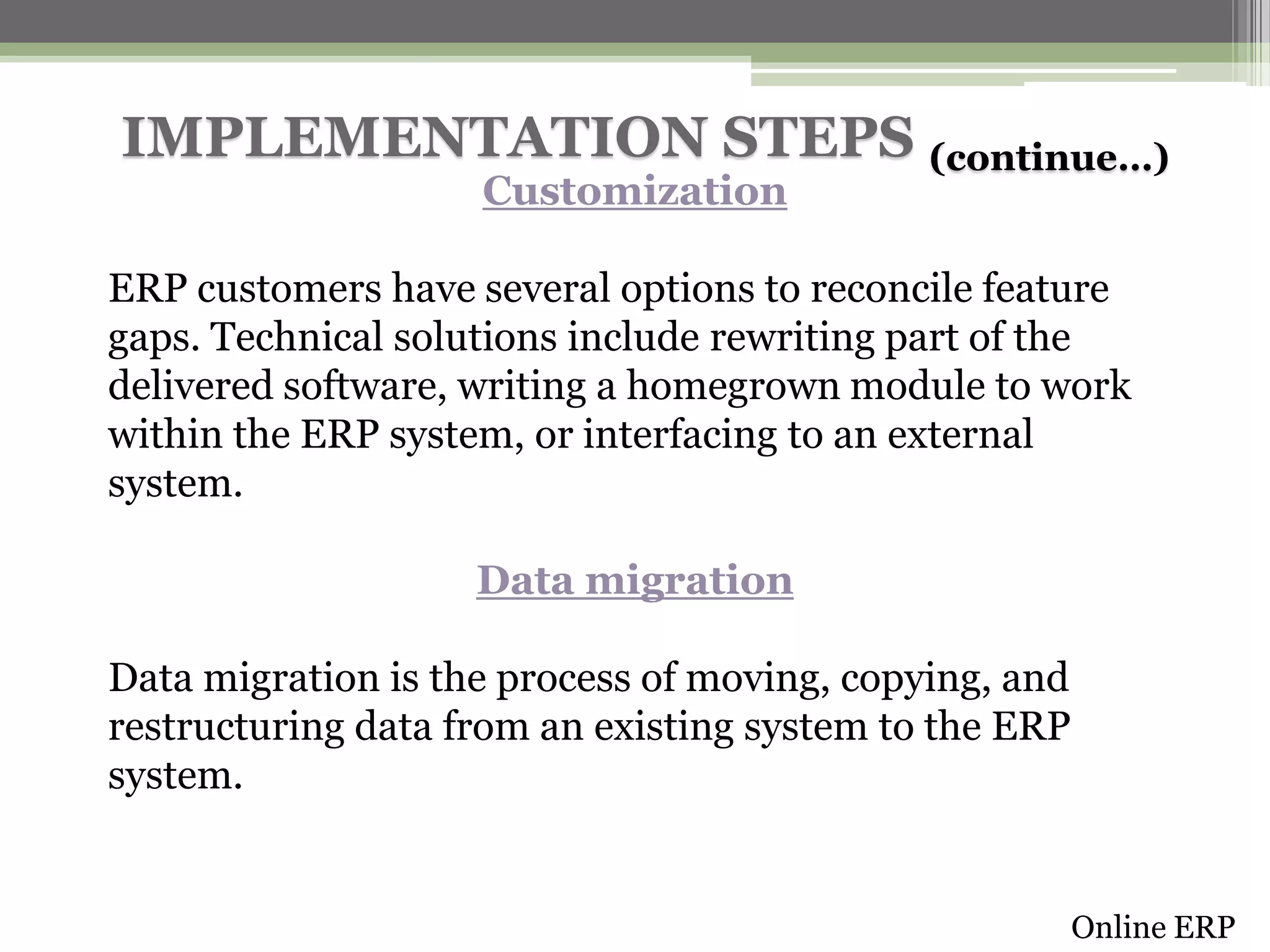 IMPLEMENTATION STEPS (continue…)
Customization

ERP customers have several options to reconcile feature
gaps. Technical solutions include rewriting part of the
delivered software, writing a homegrown module to work
within the ERP system, or interfacing to an external
system.
Data migration
Data migration is the process of moving, copying, and
restructuring data from an existing system to the ERP
system.

Online ERP

 