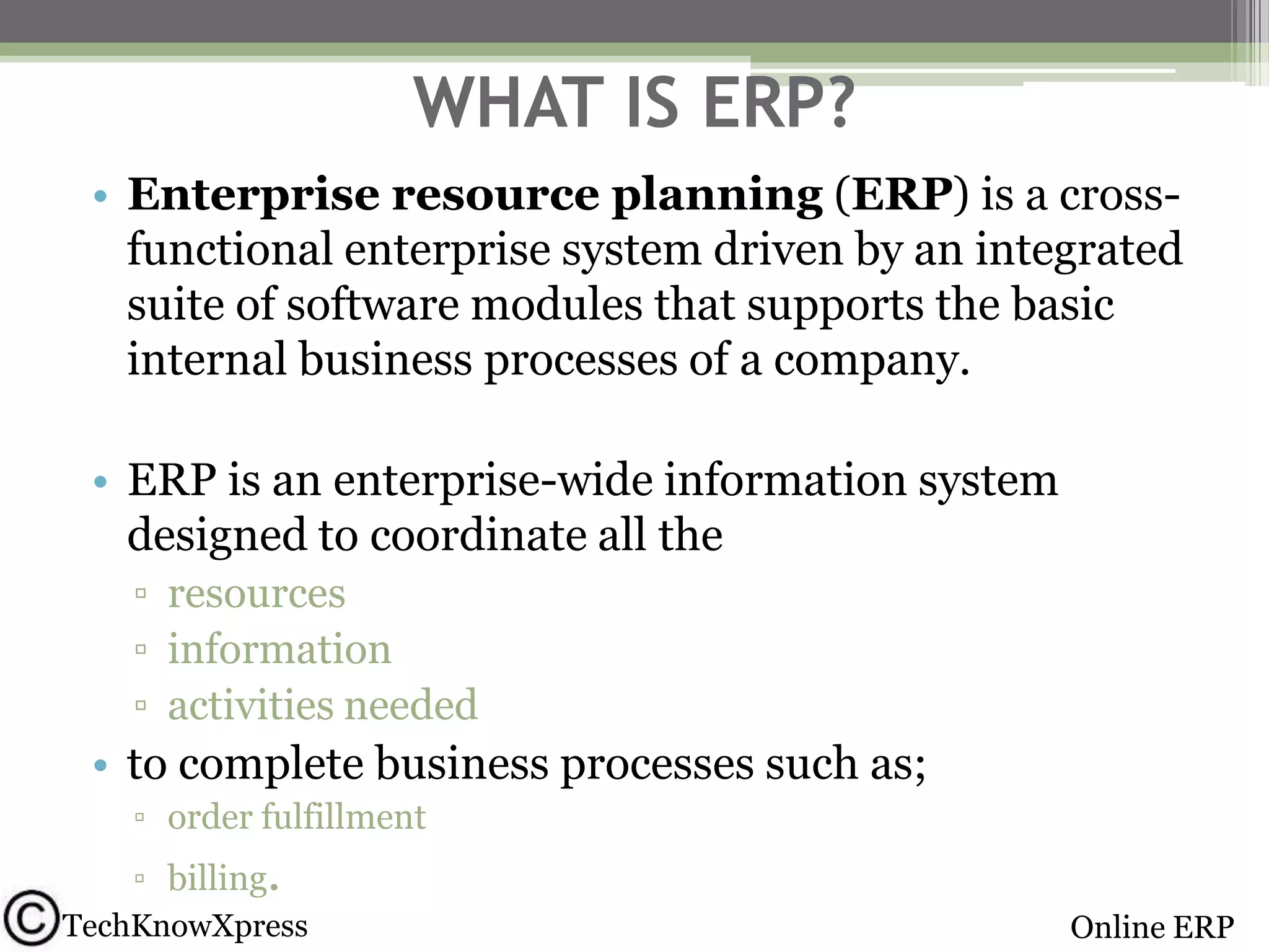 WHAT IS ERP?
• Enterprise resource planning (ERP) is a crossfunctional enterprise system driven by an integrated
suite of software modules that supports the basic
internal business processes of a company.
• ERP is an enterprise-wide information system
designed to coordinate all the
▫ resources
▫ information
▫ activities needed

• to complete business processes such as;
▫ order fulfillment
▫ billing.
TechKnowXpress

Online ERP

 
