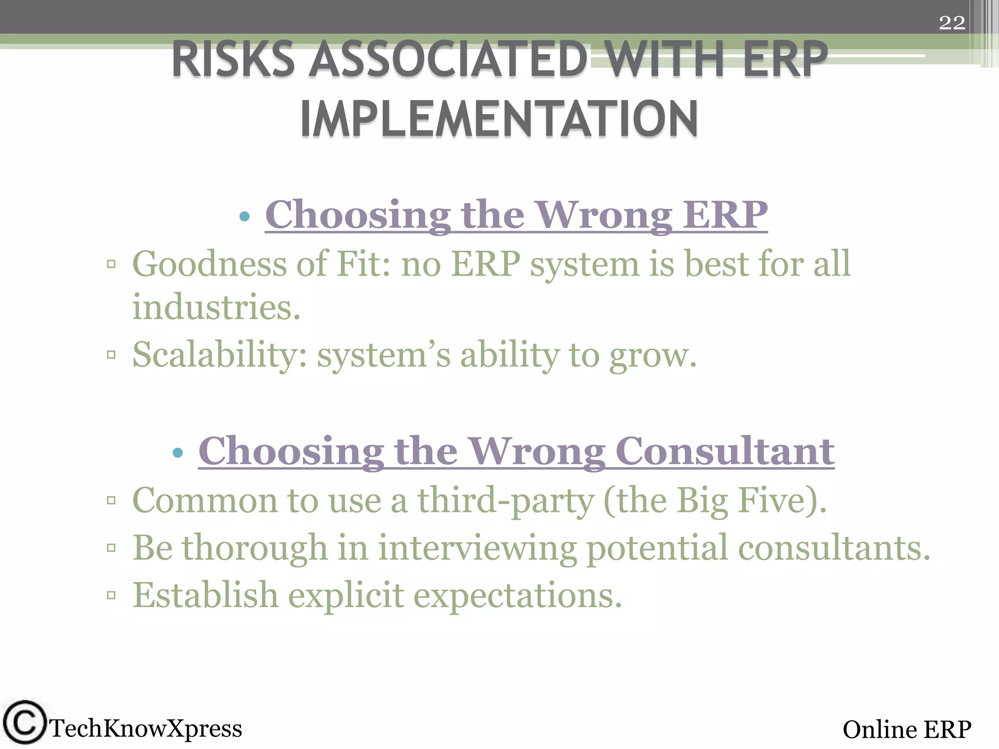 22

RISKS ASSOCIATED WITH ERP
IMPLEMENTATION
• Choosing the Wrong ERP
▫ Goodness of Fit: no ERP system is best for all
industries.
▫ Scalability: system’s ability to grow.

• Choosing the Wrong Consultant
▫ Common to use a third-party (the Big Five).
▫ Be thorough in interviewing potential consultants.
▫ Establish explicit expectations.

TechKnowXpress

Online ERP

 