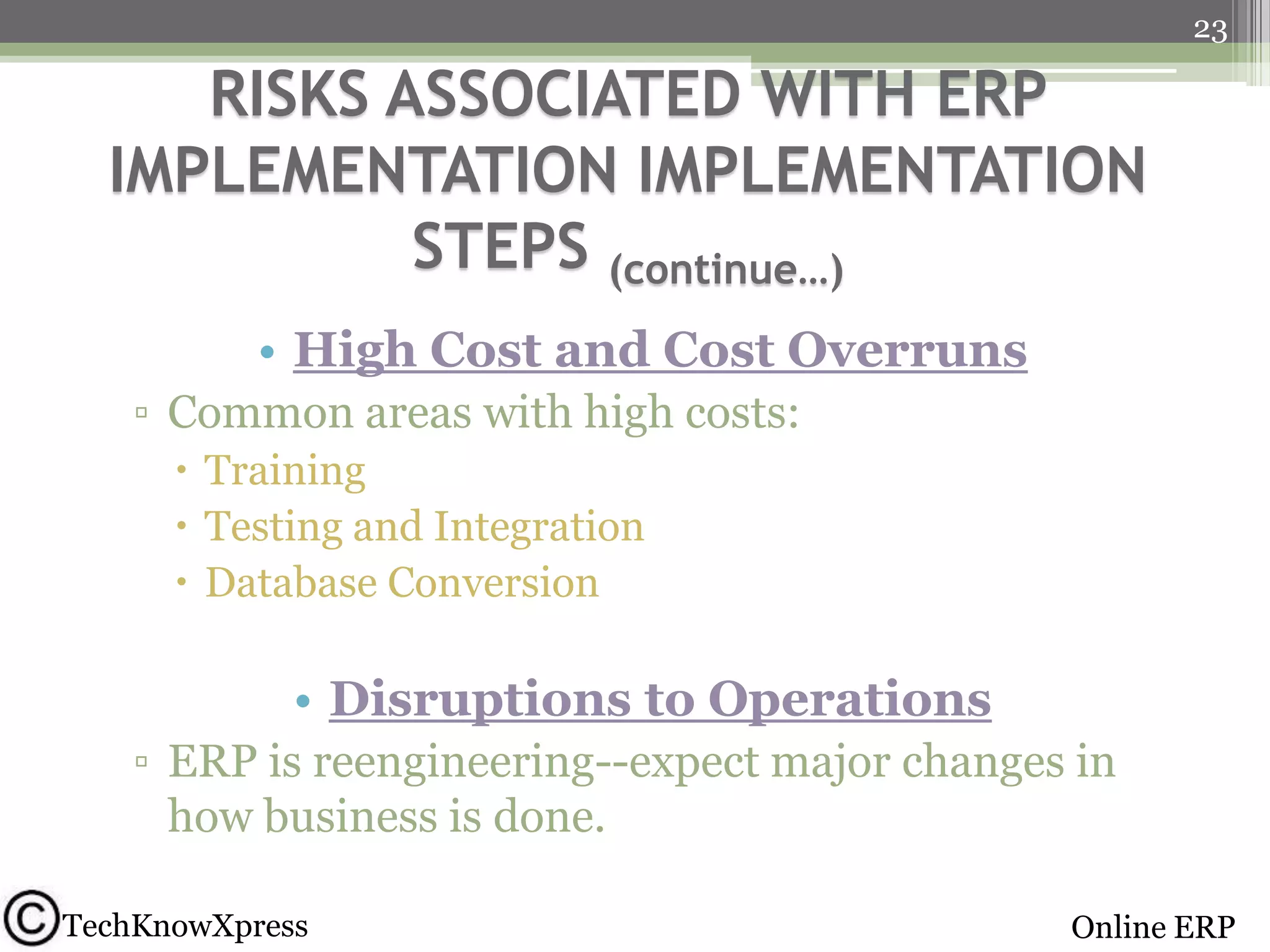 23

RISKS ASSOCIATED WITH ERP
IMPLEMENTATION IMPLEMENTATION
STEPS (continue…)
• High Cost and Cost Overruns
▫ Common areas with high costs:
 Training
 Testing and Integration
 Database Conversion

• Disruptions to Operations
▫ ERP is reengineering--expect major changes in
how business is done.
TechKnowXpress

Online ERP

 