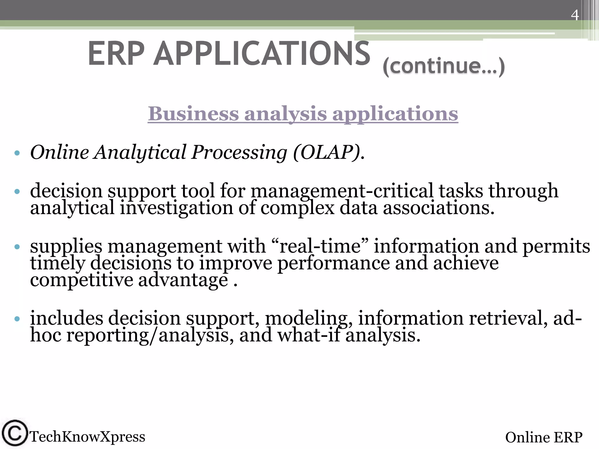 4

ERP APPLICATIONS

(continue…)

Business analysis applications
• Online Analytical Processing (OLAP).
• decision support tool for management-critical tasks through
analytical investigation of complex data associations.
• supplies management with ―real-time‖ information and permits
timely decisions to improve performance and achieve
competitive advantage .
• includes decision support, modeling, information retrieval, adhoc reporting/analysis, and what-if analysis.

TechKnowXpress

Online ERP

 
