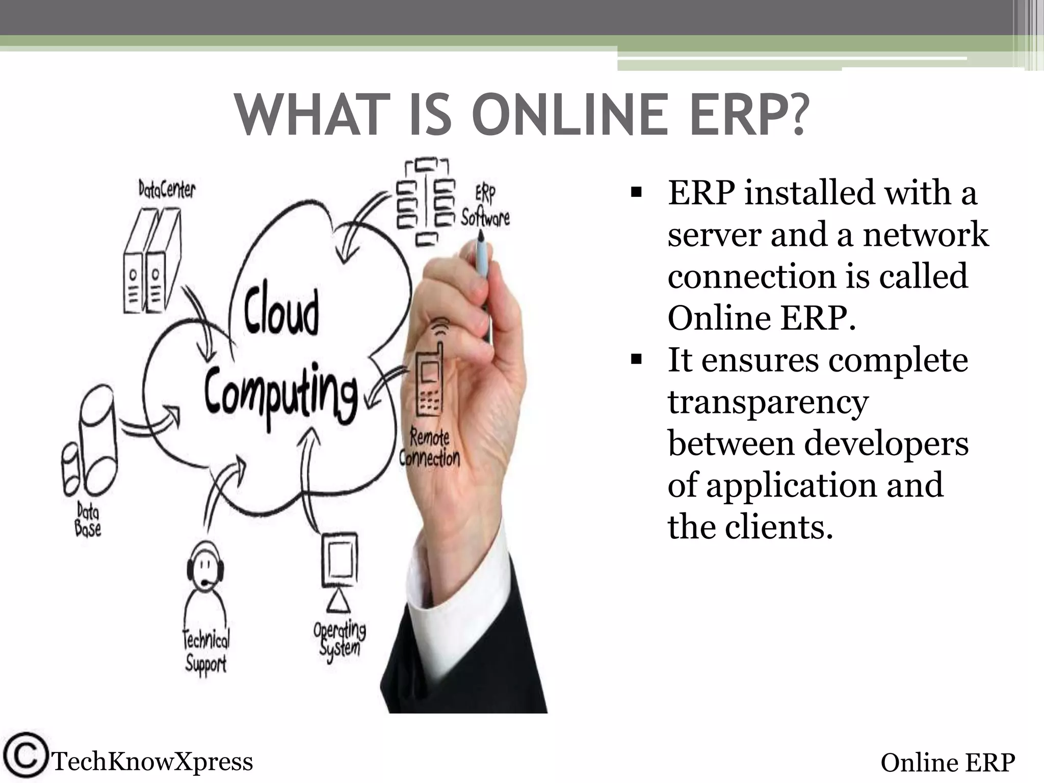 WHAT IS ONLINE ERP?
 ERP installed with a
server and a network
connection is called
Online ERP.
 It ensures complete
transparency
between developers
of application and
the clients.

TechKnowXpress

Online ERP

 