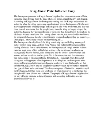 King Afonso Pestel Influence Essay
The Portuguese presence in King Afonso s kingdom had many detrimental effects,
including ones derived from the trade of excess goods, illegal slavery, and disease.
According to King Afonso, the Portuguese coming into the Kongo undermined his
authority when they they gave away a profusion of goods. Portuguese officials were
allowing merchants to set up shops and sell goods that were prohibited, and this was
done in such abundance that the people lower than the King no longer obeyed the
authority, because they possessed more of the items than the authority themselves. In
his letter, Afonso mentioned that ...many of our vassals, whom we had in obedience,
do not comply because they have the things in greater abundance than we ourselves...
(paragraph... Show more content on Helpwriting.net ...
The Portuguese also debilitated the King s authority by establishing a corrupted,
out of control slave trade. At first, King Afonso had welcomed business and the
trading of slaves. But as time went on, the Portuguese took things too far. Afonso
makes a huge point of this in his letter, writing ...the mentioned merchants are
taking every day our natives, sons of the land and the sons of our noblemen and
vassals and our relatives...and so great, Sir, is the corruption and licentiousness
that our country is being completely depopulated... (paragraph two). Instead of
taking and selling people of no importance in his kingdom, the Portuguese were
taking noblemen and other respected people as slaves. It was this horrific act that
infuriated King Afonso, and his kingdom would have soon be desolate of people if
this type of slave trade continued. The disadvantageous effects didn t stop there with
the Portuguese, for they were also sending a lot of civilians over to the Kongo that
brought with them disease and sickness. The people of King Afonso s kingdom had
no way of being immune to these illnesses, and according to him this was an
enormous disservice to
 