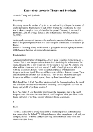 Essay about Acoustic Theory and Synthesis
Acoustic Theory and Synthesis
Frequency:
Frequency means the number of cycles per second and depending on the amount of
cycles per second determines how high or low pitched the sound is and the time
that it takes to complete one cycle is called the period. Frequency is measured in
Hertz (Hz). And An average human is able to hear sounds between 20Hz and
20,000Hz.
As the cycles per second increases, the smaller the wavelengths become, therefore
there is a higher frequency which will cause the pitch of the sound to increase or get
higher.
If there is frequency of say 20KHz then it is going to be a much higher pitch than a
20Hz because there is a lot more cycles per second.
Fundamentals:
A fundamental is the lowest frequency ... Show more content on Helpwriting.net ...
Sustain: This is how long the volume is sustained for during the main event of the
sound. Release: The is how long it take for the sound to fade out. An Example of a
slow and fast release can be found on track 7 and 8 of my logic session which is
with my assessment. Filters: Filters can either emphasize or reduce some
frequencies from a signal. There are different types of filters that can be used. There
are different types of filters that can be used. There are also filters that can reject
frequencies within a certain frequency band e.g. band bass or band reject.
High Pass Filter: A High Pass filter lets through all the frequencies above the cutoff
and eliminates the ones below the cutoff frequency. An example of a HPF can be
found on track 10 of my logic session. !
Low Pass Filter: A Low Pass filter lets through the frequencies below the cutoff
frequency and eliminates the ones above it. An Example of a low pass filter can be
found on track 9 of my logic session which is with my assessment.
!
ESM
The ESM synthesizer is a very basic synth to create simple bass and lead sounds
that can emulate the Roland TB 303 synth because it is a monophonic synth and you
cant play chords . With the ESM you can only choose between a saw tooth and
square wave and it only
 