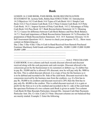 Bank
LESSON 14: CASH BOOK, PASS BOOK, BANK RECONCILIATION
STATEMENT Dr. Jyotsna Sethi, Rekha Rani STRUCTURE 14.1 Introduction
14.2 Objectives 14.3 Cash Book 14.4 Types of Cash Book 14.4.1 Simple Cash
Book 14.4.2 Two Column Cash Book 14.4.3 Three Column Cash Book 14.5 Petty
Cash Book. 14.5.1. Imprest System of Petty Cash Book. 14.5.2 Advantages of Petty
Cash Book 14.6 Pass Book 14.7. Bank Reconciliation Statement 14.7.1 Meaning
14.7.2. Causes for difference between Cash Book Balance and Pass Book Balance.
14.7.3. Need and importance of Bank Reconciliation Statement 14.7.4 Procedure for
preparation of Bank Reconciliation Statement. 14.8. 14.9. Summary Glossary 14.10.
Self Assessment Questions 14.11. Answer to check your progress 14.12.... Show more
content on Helpwriting.net ...
Dec 2 Dec 3 Dec 4 Dec 5 Dec 6 Cash in Hand Received from Ramesh Purchased
Furniture Machinery Sold Goods sold Salaries paid Rs. 10,000 13,000 15,000 10,000
20,000 1,000 .............................................................................................
.............................................................................................
.............................................................................................
.............................................................................................
............................................................................................. 14.4.2. TWO COLUMN
CASH BOOK A two column cash back records discount allowed and discount
received along with the cash payments and cash receipts. Discount allowed is the
concession given by the businessman to its customers or debtors e.g. if a debtor has
to pay Rs. 10,000 and he is allowed 10% discount, now he will pay only Rs. 9000 to
the firm. This is called discount allowed, it is a type of loss for the business so it
is to be debited and recorded in Dr. Side of the cash book. Discount received is the
concession received by the business man from the creditors. e.g. if a firm has to
pay Rs. 50,000 to its creditors and discount received is 20% then the firm has to
pay only Rs. 40,000 to the creditor. This is called discount received, it is a gain or
profit for the firm so it is to be credited and recorded in the Cr. side of the cash book
the specimen Performa of a two column cash Book is given as under Two column
Cash Book Dr Date Receipts Particulars Amount Dis. Amount Cash Date Payments
Particular Amt. Dis. Cr Amt. Cash 213 Note: Discount columns are not balanced they
are merely totaled. Example 2: Enter the following
 