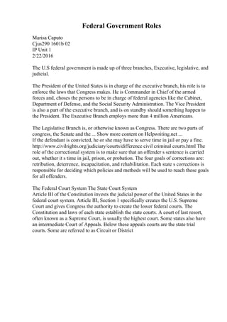 Federal Government Roles
Marisa Caputo
Cjus290 1601b 02
IP Unit 1
2/22/2016
The U.S federal government is made up of three branches, Executive, legislative, and
judicial.
The President of the United States is in charge of the executive branch, his role is to
enforce the laws that Congress makes. He is Commander in Chief of the armed
forces and, choses the persons to be in charge of federal agencies like the Cabinet,
Department of Defense, and the Social Security Administration. The Vice President
is also a part of the executive branch, and is on standby should something happen to
the President. The Executive Branch employs more than 4 million Americans.
The Legislative Branch is, or otherwise known as Congress. There are two parts of
congress, the Senate and the ... Show more content on Helpwriting.net ...
If the defendant is convicted, he or she may have to serve time in jail or pay a fine.
http://www.civilrights.org/judiciary/courts/difference civil criminal courts.html The
role of the correctional system is to make sure that an offender s sentence is carried
out, whether it s time in jail, prison, or probation. The four goals of corrections are:
retribution, deterrence, incapacitation, and rehabilitation. Each state s corrections is
responsible for deciding which policies and methods will be used to reach these goals
for all offenders.
The Federal Court System The State Court System
Article III of the Constitution invests the judicial power of the United States in the
federal court system. Article III, Section 1 specifically creates the U.S. Supreme
Court and gives Congress the authority to create the lower federal courts. The
Constitution and laws of each state establish the state courts. A court of last resort,
often known as a Supreme Court, is usually the highest court. Some states also have
an intermediate Court of Appeals. Below these appeals courts are the state trial
courts. Some are referred to as Circuit or District
 