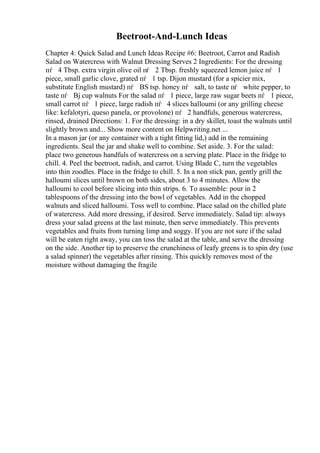 Beetroot-And-Lunch Ideas
Chapter 4: Quick Salad and Lunch Ideas Recipe #6: Beetroot, Carrot and Radish
Salad on Watercress with Walnut Dressing Serves 2 Ingredients: For the dressing
пѓ 4 Tbsp. extra virgin olive oil пѓ 2 Tbsp. freshly squeezed lemon juice пѓ 1
piece, small garlic clove, grated пѓ 1 tsp. Dijon mustard (for a spicier mix,
substitute English mustard) пѓ ВЅ tsp. honey пѓ salt, to taste пѓ white pepper, to
taste пѓ Вј cup walnuts For the salad пѓ 1 piece, large raw sugar beets пѓ 1 piece,
small carrot пѓ 1 piece, large radish пѓ 4 slices halloumi (or any grilling cheese
like: kefalotyri, queso panela, or provolone) пѓ 2 handfuls, generous watercress,
rinsed, drained Directions: 1. For the dressing: in a dry skillet, toast the walnuts until
slightly brown and... Show more content on Helpwriting.net ...
In a mason jar (or any container with a tight fitting lid,) add in the remaining
ingredients. Seal the jar and shake well to combine. Set aside. 3. For the salad:
place two generous handfuls of watercress on a serving plate. Place in the fridge to
chill. 4. Peel the beetroot, radish, and carrot. Using Blade C, turn the vegetables
into thin zoodles. Place in the fridge to chill. 5. In a non stick pan, gently grill the
halloumi slices until brown on both sides, about 3 to 4 minutes. Allow the
halloumi to cool before slicing into thin strips. 6. To assemble: pour in 2
tablespoons of the dressing into the bowl of vegetables. Add in the chopped
walnuts and sliced halloumi. Toss well to combine. Place salad on the chilled plate
of watercress. Add more dressing, if desired. Serve immediately. Salad tip: always
dress your salad greens at the last minute, then serve immediately. This prevents
vegetables and fruits from turning limp and soggy. If you are not sure if the salad
will be eaten right away, you can toss the salad at the table, and serve the dressing
on the side. Another tip to preserve the crunchiness of leafy greens is to spin dry (use
a salad spinner) the vegetables after rinsing. This quickly removes most of the
moisture without damaging the fragile
 