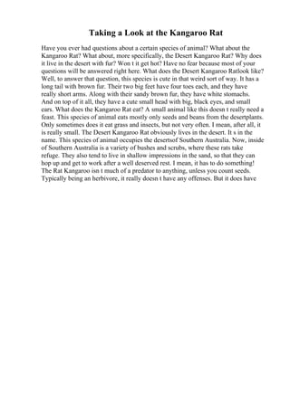 Taking a Look at the Kangaroo Rat
Have you ever had questions about a certain species of animal? What about the
Kangaroo Rat? What about, more specifically, the Desert Kangaroo Rat? Why does
it live in the desert with fur? Won t it get hot? Have no fear because most of your
questions will be answered right here. What does the Desert Kangaroo Ratlook like?
Well, to answer that question, this species is cute in that weird sort of way. It has a
long tail with brown fur. Their two big feet have four toes each, and they have
really short arms. Along with their sandy brown fur, they have white stomachs.
And on top of it all, they have a cute small head with big, black eyes, and small
ears. What does the Kangaroo Rat eat? A small animal like this doesn t really need a
feast. This species of animal eats mostly only seeds and beans from the desertplants.
Only sometimes does it eat grass and insects, but not very often. I mean, after all, it
is really small. The Desert Kangaroo Rat obviously lives in the desert. It s in the
name. This species of animal occupies the desertsof Southern Australia. Now, inside
of Southern Australia is a variety of bushes and scrubs, where these rats take
refuge. They also tend to live in shallow impressions in the sand, so that they can
hop up and get to work after a well deserved rest. I mean, it has to do something!
The Rat Kangaroo isn t much of a predator to anything, unless you count seeds.
Typically being an herbivore, it really doesn t have any offenses. But it does have
 