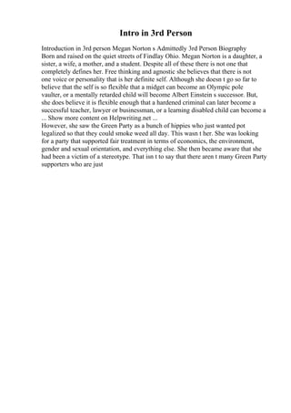 Intro in 3rd Person
Introduction in 3rd person Megan Norton s Admittedly 3rd Person Biography
Born and raised on the quiet streets of Findlay Ohio. Megan Norton is a daughter, a
sister, a wife, a mother, and a student. Despite all of these there is not one that
completely defines her. Free thinking and agnostic she believes that there is not
one voice or personality that is her definite self. Although she doesn t go so far to
believe that the self is so flexible that a midget can become an Olympic pole
vaulter, or a mentally retarded child will become Albert Einstein s successor. But,
she does believe it is flexible enough that a hardened criminal can later become a
successful teacher, lawyer or businessman, or a learning disabled child can become a
... Show more content on Helpwriting.net ...
However, she saw the Green Party as a bunch of hippies who just wanted pot
legalized so that they could smoke weed all day. This wasn t her. She was looking
for a party that supported fair treatment in terms of economics, the environment,
gender and sexual orientation, and everything else. She then became aware that she
had been a victim of a stereotype. That isn t to say that there aren t many Green Party
supporters who are just
 