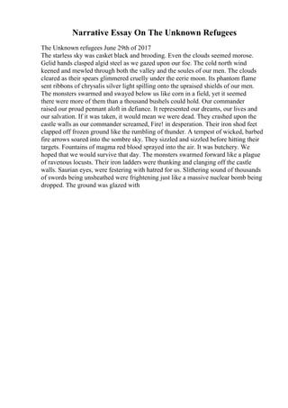 Narrative Essay On The Unknown Refugees
The Unknown refugees June 29th of 2017
The starless sky was casket black and brooding. Even the clouds seemed morose.
Gelid hands clasped algid steel as we gazed upon our foe. The cold north wind
keened and mewled through both the valley and the soules of our men. The clouds
cleared as their spears glimmered cruelly under the eerie moon. Its phantom flame
sent ribbons of chrysalis silver light spilling onto the upraised shields of our men.
The monsters swarmed and swayed below us like corn in a field, yet it seemed
there were more of them than a thousand bushels could hold. Our commander
raised our proud pennant aloft in defiance. It represented our dreams, our lives and
our salvation. If it was taken, it would mean we were dead. They crashed upon the
castle walls as our commander screamed, Fire! in desperation. Their iron shod feet
clapped off frozen ground like the rumbling of thunder. A tempest of wicked, barbed
fire arrows soared into the sombre sky. They sizzled and sizzled before hitting their
targets. Fountains of magma red blood sprayed into the air. It was butchery. We
hoped that we would survive that day. The monsters swarmed forward like a plague
of ravenous locusts. Their iron ladders were thunking and clanging off the castle
walls. Saurian eyes, were festering with hatred for us. Slithering sound of thousands
of swords being unsheathed were frightening just like a massive nuclear bomb being
dropped. The ground was glazed with
 