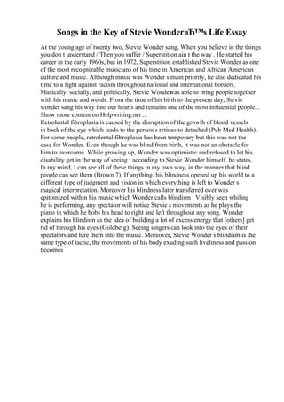 Songs in the Key of Stevie WonderвЂ™s Life Essay
At the young age of twenty two, Stevie Wonder sang, When you believe in the things
you don t understand / Then you suffer / Superstition ain t the way . He started his
career in the early 1960s, but in 1972, Superstition established Stevie Wonder as one
of the most recognizable musicians of his time in American and African American
culture and music. Although music was Wonder s main priority, he also dedicated his
time to a fight against racism throughout national and international borders.
Musically, socially, and politically, Stevie Wonder
was able to bring people together
with his music and words. From the time of his birth to the present day, Stevie
wonder sang his way into our hearts and remains one of the most influential people...
Show more content on Helpwriting.net ...
Retrolental fibroplasia is caused by the disruption of the growth of blood vessels
in back of the eye which leads to the person s retinas to detached (Pub Med Health).
For some people, retrolental fibroplasia has been temporary but this was not the
case for Wonder. Even though he was blind from birth, it was not an obstacle for
him to overcome. While growing up, Wonder was optimistic and refused to let his
disability get in the way of seeing ; according to Stevie Wonder himself, he states,
In my mind, I can see all of these things in my own way, in the manner that blind
people can see them (Brown 7). If anything, his blindness opened up his world to a
different type of judgment and vision in which everything is left to Wonder s
magical interpretation. Moreover his blindness later transferred over was
epitomized within his music which Wonder calls blindism . Visibly seen whiling
he is performing, any spectator will notice Stevie s movements as he plays the
piano in which he bobs his head to right and left throughout any song. Wonder
explains his blindism as the idea of building a lot of excess energy that [others] get
rid of through his eyes (Goldberg). Seeing singers can look into the eyes of their
spectators and lure them into the music. Moreover, Stevie Wonder s blindism is the
same type of tactic, the movements of his body exuding such liveliness and passion
becomes
 