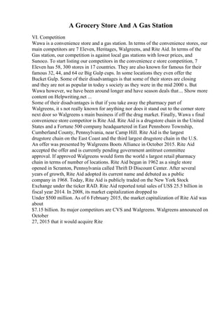 A Grocery Store And A Gas Station
VI. Competition
Wawa is a convenience store and a gas station. In terms of the convenience stores, our
main competitors are 7 Eleven, Heritages, Walgreens, and Rite Aid. In terms of the
Gas station, our competition is against local gas stations with lower prices, and
Sunoco. To start listing our competitors in the convenience e store competition, 7
Eleven has 58, 300 stores in 17 countries. They are also known for famous for their
famous 32, 44, and 64 oz Big Gulp cups. In some locations they even offer the
Bucket Gulp. Some of their disadvantages is that some of their stores are closing
and they are not as popular in today s society as they were in the mid 2000 s. But
Wawa however, we have been around longer and have season deals that... Show more
content on Helpwriting.net ...
Some of their disadvantages is that if you take away the pharmacy part of
Walgreens, it s not really known for anything nor does it stand out to the corner store
next door so Walgreens s main business if off the drug market. Finally, Wawa s final
convenience store competitor is Rite Aid. Rite Aid is a drugstore chain in the United
States and a Fortune 500 company headquartered in East Pennsboro Township,
Cumberland County, Pennsylvania, near Camp Hill. Rite Aid is the largest
drugstore chain on the East Coast and the third largest drugstore chain in the U.S.
An offer was presented by Walgreens Boots Alliance in October 2015. Rite Aid
accepted the offer and is currently pending government antitrust committee
approval. If approved Walgreens would form the world s largest retail pharmacy
chain in terms of number of locations. Rite Aid began in 1962 as a single store
opened in Scranton, Pennsylvania called Thrift D Discount Center. After several
years of growth, Rite Aid adopted its current name and debuted as a public
company in 1968. Today, Rite Aid is publicly traded on the New York Stock
Exchange under the ticker RAD. Rite Aid reported total sales of US$ 25.5 billion in
fiscal year 2014. In 2008, its market capitalization dropped to
Under $500 million. As of 6 February 2015, the market capitalization of Rite Aid was
about
$7.15 billion. Its major competitors are CVS and Walgreens. Walgreens announced on
October
27, 2015 that it would acquire Rite
 