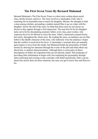 The First Seven Years By Bernard Malamud
Bernard Malamud s The First Seven Years is a short story written about social
class, family tension, and love. The story involves a shoemaker, Feld, who is
searching for an honorable man to marry his daughter, Miriam. He attempts to find
a man among scholars, persuading a student named Max to go on a date with his
daughter, but by the end of the story, he finds that those men are not always as
decent as they appear through a first impression. The man best fit for his daughter
turns out to be his shoemaking assistant, Sobel, a low class, poor worker, who
expresses his love for Miriam to close the story. Sobel s characteris created slowly,
but surely, throughout the whole story. By reading the story, an audience can see that
Sobel is the likable character of the story, who indirectly wins the audience s hopes
that the conflict is resolved in his favor. A shoemaker s assistant does not instantly
gain respect or envy from the reader, but Malamud builds the personality of Sobel
mostly by showing his character through the events of the plot and what others say
about him, or indirect characterization. Although there is some parts of direct
descriptions of Sobel, his important traits are not directly stated. This technique of
providing little information to begin with, but explaining his personality through
often emotional and exciting events coincides with Sobel specifically; little is given
about him and he does not draw attention, but once you get to know him and discover
his
 