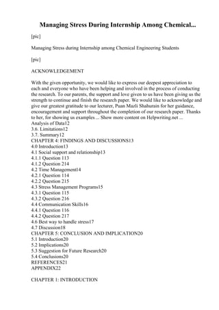 Managing Stress During Internship Among Chemical...
[pic]
Managing Stress during Internship among Chemical Engineering Students
[pic]
ACKNOWLEDGEMENT
With the given opportunity, we would like to express our deepest appreciation to
each and everyone who have been helping and involved in the process of conducting
the research. To our parents, the support and love given to us have been giving us the
strength to continue and finish the research paper. We would like to acknowledge and
give our greatest gratitude to our lecturer, Puan Mazli Shahurain for her guidance,
encouragement and support throughout the completion of our research paper. Thanks
to her, for showing us examples ... Show more content on Helpwriting.net ...
Analysis of Data12
3.6. Limitations12
3.7. Summary12
CHAPTER 4: FINDINGS AND DISCUSSIONS13
4.0 Introduction13
4.1 Social support and relationship13
4.1.1 Question 113
4.1.2 Question 214
4.2 Time Management14
4.2.1 Question 114
4.2.2 Question 215
4.3 Stress Management Programs15
4.3.1 Question 115
4.3.2 Question 216
4.4 Communication Skills16
4.4.1 Question 116
4.4.2 Question 217
4.6 Best way to handle stress17
4.7 Discussion18
CHAPTER 5: CONCLUSION AND IMPLICATION20
5.1 Introduction20
5.2 Implications20
5.3 Suggestion for Future Research20
5.4 Conclusions20
REFERENCES21
APPENDIX22
CHAPTER 1: INTRODUCTION
 