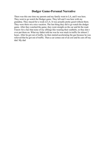 Dodger Game-Personal Narrative
There was this one time my parents and my family went to LA, and I was here.
They went to go watch the Dodger game. They left and I was here with my
grandma. They stayed for a week in LA. It was actually pretty good without them.
They were there on a nice vacation. The last thing they did is go watch the dodger
game. After they watched the game, they went straight on the car and hit the road.
I know for a fact that none of my siblings like wearing their seatbelts, so they don t
ever put them on. What my father told me was he was stuck in traffic for almost 2
hours. After he got out of traffic, he then started accelerating the gas because he was
relieved that he got out of traffic. Then a car comes out of an exit and he cuts off my
dad. My dad
 