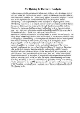 Mr Quiring In The Novel Analysis
All appearances of characters in novels have their different roles developed, even if
they are minor. Mr. Quiring in the novel, a complicated kindness, is no exception to
this convention. Although Mr. Quiring rarely appears in the novel, he plays a crucial
role in making the readers understand more about the protagonist, Naomi.
Mr. Quiring s knowledge and behavior has an impact on the protagonist, Naomi.
Mr. Quiring is described as an English teacher who always prepares carefully before
his classes. The readers can perceive this through the observation of his student,
Naomi, who recognizes that he practices what he plans to do in class, noting that
every story must have a beginning, middle, and end (Toews 243). Moreover, due to
his vast knowledge, ... Show more content on Helpwriting.net ...
Quiring in a complicated kindness is guiding Naomi to stop her internal struggle. The
essay which Mr Quiring gave to Naomi is a metaphor of her problem, with which she
is struggling to find its ending. According to Heath, the whole novel is an assignment
that she had difficulty in what to write, especially in its ending (223). In the
beginning of the novel, she got problem with ending, he helped Naomi
acknowledged how to come up with the ending that is quite out of the writer s
control, which people just know when it happens (Toews 1). Moreover, the author
also let Mr. Quiring assist Naomi to solve her ending in her real life. It can be
explained when she takes time to stuck in the way to finish her schoolwork, to say
goodbye to her town, and especially to live in her way, Mr. Quiring tries to guide
her to find the answer by asking her to imagine what will happen when she closes
her eyes. In other words, he lets her draw her dream future her ending she desires.
Finishing the ending of her essay simultaneously opened her endings for her family.
That is a reason why she said Mr Quiring provided her family with ending (Toews,
243). Therefore, providing Naomi s ending is one of the most indispensable role of
Mr. Quiring in the
 