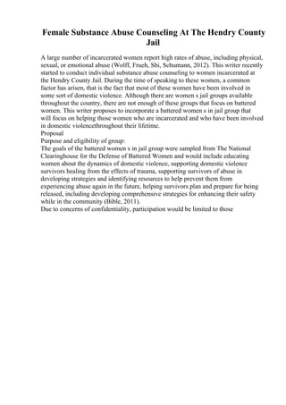 Female Substance Abuse Counseling At The Hendry County
Jail
A large number of incarcerated women report high rates of abuse, including physical,
sexual, or emotional abuse (Wolff, Frueh, Shi, Schumann, 2012). This writer recently
started to conduct individual substance abuse counseling to women incarcerated at
the Hendry County Jail. During the time of speaking to these women, a common
factor has arisen, that is the fact that most of these women have been involved in
some sort of domestic violence. Although there are women s jail groups available
throughout the country, there are not enough of these groups that focus on battered
women. This writer proposes to incorporate a battered women s in jail group that
will focus on helping those women who are incarcerated and who have been involved
in domestic violencethroughout their lifetime.
Proposal
Purpose and eligibility of group:
The goals of the battered women s in jail group were sampled from The National
Clearinghouse for the Defense of Battered Women and would include educating
women about the dynamics of domestic violence, supporting domestic violence
survivors healing from the effects of trauma, supporting survivors of abuse in
developing strategies and identifying resources to help prevent them from
experiencing abuse again in the future, helping survivors plan and prepare for being
released, including developing comprehensive strategies for enhancing their safety
while in the community (Bible, 2011).
Due to concerns of confidentiality, participation would be limited to those
 