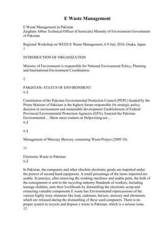 E Waste Management
E Waste Management in Pakistan
Zaigham Abbas Technical Officer (Chemicals) Ministry of Environment Government
of Pakistan
Regional Workshop on WEEE/E Waste Management, 6 9 July 2010, Osaka, Japan
1
INTRODUCTION OF ORGANIZATION
Ministry of Environment is responsible for National Environment Policy, Planning
and International Environment Coordination.
2
PAKISTAN: STATUS OF ENVIRONMENT
п‚§
Constitution of the Pakistan Environmental Protection Council (PEPC) headed by the
Prime Minister of Pakistan is the highest forum responsible for strategic policy
decision in environment and sustainable development Establishment of Federal
Provincial Environmental Protection Agencies (EPA), Enacted the Pakistan
Environmental ... Show more content on Helpwriting.net ...
п‚§
п‚§
Management of Mercury Mercury containing Waste Project (2009 10).
11
Electronic Waste in Pakistan
п‚§
In Pakistan, the computers and other obsolete electronic goods are imported under
the pretext of second hand equipment. A small percentage of the items imported are
usable. In practice, after removing the working machines and usable parts, the bulk of
the consignment is sent to the recycling industry Hundreds of workers, including
teenage children, earn their livelihoods by dismantling the electronic scrap and
extracting valuable components E waste has Environmental repercussions of the
various highly toxic elements like lead, cadmium, barium, mercury and chromium
which are released during the dismantling of these used computers. There is no
proper system to recycle and dispose e waste in Pakistan, which is a serious issue.
12
 