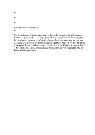 п‚§
п‚§
п‚§
Electronic Waste in Pakistan
п‚§
The circuit boards originate from all over the world, including the US, Kuwait,
Australia, Japan and the UK. Only 2 percent of the computers can be reused; for
the remaining computers, all of the metals and plastics are taken out to be re sold,
according to Silicon Valley Toxics Coalition and Basel Action Network. All of the
work is done by hand and no protective equipment is used Sorting is done and only
15 to 40 per cent of these computers can be used and the rest is recycled. The go
downs working condition
 
