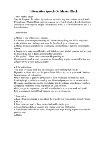 Informative Speech On Mental Block
Topic: Mental Block
Specific Purpose: To inform my audience about the way to overcome mental block.
Central Idea : Mental block can be overcome by L.O.V.E which is L is for limit your
association with negative people, O is for Once more, V is for visualization, and E is
for enthusiasm.
1.Introduction
a.Mental is one of the key of success.
b.A human with stronger mentality will dare to do anything, not afraid to try and
make a failure as a challenge that must be faced with great enthusiasm.
c.Mental block is an inability to recall some specific thing or perform some mental
action.
d.People, who have mental blocks, will feel depressed, fearful, insecure and nervous
to do anything that it deems incompatible with them.
e.The goal of ... Show more content on Helpwriting.net ...
if you want to reach a goal, you must see the reaching in your own mind before you
actually arrive at your goal Zig Ziglar
d.E for enthusiasm.
You must loveyour work and be confidence in everything that you do.
If you did not love what you do, you will not feel excited to do your work. So there
is no existence of enthusiasm.
One of the ways to get your enthusiasm is from reading an inspirational book.
Reading helps your brain to develop new ideas and perspectives on various topics.
If you are caught up in a mental block takes time to just read something, even if it s
completely random to create inspiration on your emotion.
Once you got an inspiration, you will be enthusiastic to do your work and it will
help to overcome mental block because you love what you do.
3.Conclusion.
a.Today I have explained to you about the ways to overcome mental block by using
L.O.V.E.
b.Toss out those blocks! Toss out the bad and let in the good.
c.So, do feel good about yourself and change your way of thoughts.
d.You deserve to live in the world with your own ways as long as your ways are the
positive one.
e.Thank
 