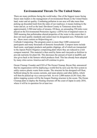 Environmental Threats To The United States
There are many problems facing the world today. One of the biggest issues facing
future state leaders is the management of environmental threats to the United States
land, water and air quality. Combating pollution in our area will take more than
picking up discarded trash from the sides of our roadways; it means looking to the
water and air, as well as the land. Davidson County in Tennessee alone hosts
approximately 2,500 total miles of streams. Of these, an astounding 350 miles were
placed on the Environmental Protection Agency s (EPA) list of impaired waters in
2009 meaning that pollutionhas altered properties of the water to the extent that it
does not meet quality standards and cannot meet its designated uses. Pollutants such
as... Show more content on Helpwriting.net ...
Curbside Composting: The program caters to more than 5,000 commercial
participants and many thousands of domestic households. Compost items include
food waste, used paper products and garden clippings, all of which are transported
to the Jepson Prairie Organics composting plant where they are reduced to a rich
compost material. This material is then used by farms and vineyards as fertilizer to
provide nutrients for plant life. This decreases the amount of trash in landfills and
also gives back to the farmers which produces food. This has already been adopted
by many cities across America and will continue to grow.
Ocean Cleanup: Founder and CEO of The Ocean Cleanup, Boyan Slat, announced
that his organization will be deploying a world first by next year the first system to
safely remove plastic waste from oceans. The structure he has designed will float,
buffered along by the oceans currents, and snare plastics and other debris, which
will then be picked up via a conveyor belt. At over 2,000 meters (6,561 feet), this
debris trapping system will be the longest floating structure in the ocean. The Ocean
Cleanup plans to deploy the floating structure off the coast of Japan in early 2016,
where it will be in operation for at least two
 