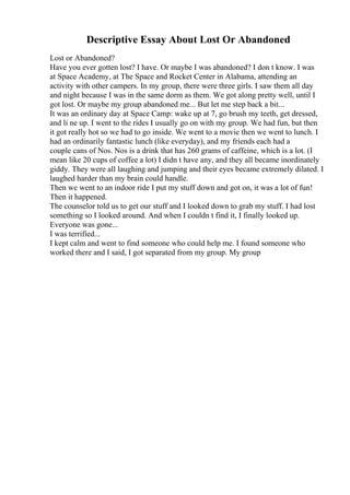 Descriptive Essay About Lost Or Abandoned
Lost or Abandoned?
Have you ever gotten lost? I have. Or maybe I was abandoned? I don t know. I was
at Space Academy, at The Space and Rocket Center in Alabama, attending an
activity with other campers. In my group, there were three girls. I saw them all day
and night because I was in the same dorm as them. We got along pretty well, until I
got lost. Or maybe my group abandoned me... But let me step back a bit...
It was an ordinary day at Space Camp: wake up at 7, go brush my teeth, get dressed,
and li ne up. I went to the rides I usually go on with my group. We had fun, but then
it got really hot so we had to go inside. We went to a movie then we went to lunch. I
had an ordinarily fantastic lunch (like everyday), and my friends each had a
couple cans of Nos. Nos is a drink that has 260 grams of caffeine, which is a lot. (I
mean like 20 cups of coffee a lot) I didn t have any, and they all became inordinately
giddy. They were all laughing and jumping and their eyes became extremely dilated. I
laughed harder than my brain could handle.
Then we went to an indoor ride I put my stuff down and got on, it was a lot of fun!
Then it happened.
The counselor told us to get our stuff and I looked down to grab my stuff. I had lost
something so I looked around. And when I couldn t find it, I finally looked up.
Everyone was gone...
I was terrified...
I kept calm and went to find someone who could help me. I found someone who
worked there and I said, I got separated from my group. My group
 