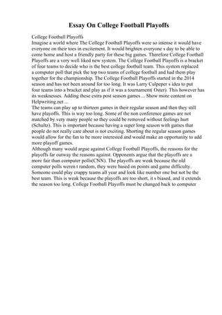 Essay On College Football Playoffs
College Football Playoffs
Imagine a world where The College Football Playoffs were so intense it would have
everyone on their toes in excitement. It would brighten everyone s day to be able to
come home and host a friendly party for these big games. Therefore College Football
Playoffs are a very well liked new system. The College Football Playoffs is a bracket
of four teams to decide who is the best college football team. This system replaced
a computer poll that pick the top two teams of college football and had them play
together for the championship. The College Football Playoffs started in the 2014
season and has not been around for too long. It was Larry Culpeper s idea to put
four teams into a bracket and play as if it was a tournament( Oster). This however has
its weaknesses. Adding these extra post season games ... Show more content on
Helpwriting.net ...
The teams can play up to thirteen games in their regular season and then they still
have playoffs. This is way too long. Some of the non conference games are not
matched by very many people so they could be removed without feelings hurt
(Schultz). This is important because having a super long season with games that
people do not really care about is not exciting. Shorting the regular season games
would allow for the fan to be more interested and would make an opportunity to add
more playoff games.
Although many would argue against College Football Playoffs, the reasons for the
playoffs far outway the reasons against. Opponents argue that the playoffs are a
more fair than computer polls(CNN). The playoffs are weak because the old
computer polls weren t random, they were based on points and game difficulty.
Someone could play crappy teams all year and look like number one but not be the
best team. This is weak because the playoffs are too short, it s biased, and it extends
the season too long. College Football Playoffs must be changed back to computer
 
