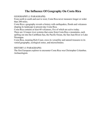 The Influence Of Geography On Costa Rica
GEOGRAPHY (1 PARAGRAPH)
From north to south and east to west, Costa Rica never measures longer or wider
than 200 miles.
Costa Rica s geography reveals a history with earthquakes, floods and volcanoes
shaping its landscape to present day Costa Rica.
Costa Rica contains at least 60 volcanoes, five of which are active today.
There are 14 major river systems that come from Costa Rica s mountains, each
spilling out into the Caribbean Sea, the Pacific Ocean, the San Juan River or Lake
Nicaragua.
Costa Rica, meaning Rich Coast, owes its versatility and natural treasures to its
varied geography, ecological zones, and microclimates.
HISTORY (1 PARAGRAPH)
The first European explorer to encounter Costa Rica was Christopher Columbus.
Archaeologists
 