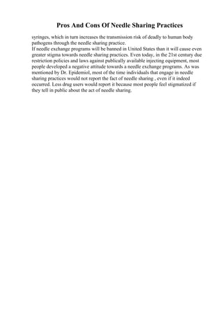 Pros And Cons Of Needle Sharing Practices
syringes, which in turn increases the transmission risk of deadly to human body
pathogens through the needle sharing practice.
If needle exchange programs will be banned in United States than it will cause even
greater stigma towards needle sharing practices. Even today, in the 21st century due
restriction policies and laws against publically available injecting equipment, most
people developed a negative attitude towards a needle exchange programs. As was
mentioned by Dr. Epidemiol, most of the time individuals that engage in needle
sharing practices would not report the fact of needle sharing , even if it indeed
occurred. Less drug users would report it because most people feel stigmatized if
they tell in public about the act of needle sharing.
 