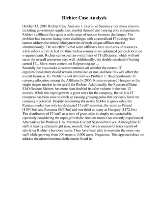 Richter Case Analysis
October 13, 2010 Richter Case Analysis I. Executive Summary For many reasons
including government regulations, market demand and varying core competencies,
Richter s affiliates face quite a wide range of unique business challenges. The
problem has become facing these challenges with a centralized IT strategy that
cannot address the critical idiosyncrasies of each unique affiliate market
simultaneously. The net effect is that some affiliates have an excess of resources
while others are stretched too thin. Unless resources are optimized per each location
s requirements, Richter can expect an overall lack of IT efficiency, which will not
serve the overall enterprise very well. Additionally, the double standard of having
central IT... Show more content on Helpwriting.net ...
Secondly, he must make a recommendation on whether the current IT
organizational chart should remain centralized or not, and how this will affect the
overall business. III. Problems and Alternatives Problem 1: Disproportionate IT
resource allocation among the Affiliates In 2006, Russia surpassed Hungary as the
single largest market in the world for Richter. Additionally, the Russian affiliate,
ZAO Gedeon Richter, has more than doubled its sales volume in the past 12
months. While this rapid growth is great news for the company, the shift in IT
resources has been slow to catch up causing growing pains that seriously limit the
company s potential. Despite accounting for nearly $244m in gross sales, the
Russian market has only ten dedicated IT staff members; the same as Poland
($104.8m) and Romania ($37.3m) and one third as many as Hungary ($172.3m).
The distribution of IT staff, as a ratio of gross sales is simply not sustainable,
especially considering the rapid growth the Russian market has recently experienced.
Alternatives for Problem 1 1a. Maintain Current System Positives: Although the IT
staff is heavily strained right now, overall, they have a successful track record of
satisfying Richter s business needs. They have been able to maintain the same size
staff while growing from 500 users to 5,000 users. Negatives: This approach does not
address the aforementioned deficiencies listed in
 